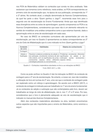 Diálogos sobre Inclusão Capítulo 17 175
nos PCN de Matemática validam os conteúdos que consta na obra analisada. Vale
esclarecer que tomamos como referência, nesta análise, os PCN correspondentes ao
primeiro ciclo de escolarização que, na época da sua publicação, correspondia às 1ª
e 2ª séries. No contexto atual, a coleção denominada de Acervos Complementares,
da qual fez parte a obra “Quem ganhou o Jogo?”, recomenda esse livro para o
segundo ano de escolarização do Ensino Fundamental. Ainda que seja identificada
essa divergência entre os ciclos de aprendizagem, quando comparamos os PCN e os
Acervos Complementares, consideramos que esse não é um elemento relevante no
sentido de inviabilizar uma análise comparativa como a que estamos fazendo, dada a
aproximação entre os anos de escolarização em cada caso.
No caso da BNCC os conteúdos curriculares são apresentadas por ano de
escolarização, por isso no Quadro 2 apresentamos os dados correspondentes ao 2º
ano do Ciclo de Alfabetização que é o ano indicado no livro Quem ganhou o jogo?
Conteúdo
do Livro
Habilidades Objetos do conhecimento
Contagem --- ---
Adição e
Subtração
Resolver e elaborar problemas de adição e
de subtração, envolvendo números de até
três ordens, com os significados de juntar,
acrescentar, separar, retirar, utilizando
estratégias pessoais ou convencionais.
Problemas envolvendo diferentes
significados da adição e da
subtração (juntar, acrescentar,
separar, retirar).
Quadro 2 – Conteúdos matemáticos abordados no livro e as indicações da BNCC
Fonte: BNCC (2017, p. 239).
Como se pode verificar no Quadro 2 não há indicação na BNCC do conteúdo de
contagem para o 2º ano de escolarização. No entanto, a nosso ver, isso não inviabiliza
a utilização do livro em turmas do 2º ano, uma vez que o conteúdo de contagem pode
ser explorado como um reforço à aprendizagem. De acordo com a BNCC (2017), o
conteúdo de contagem é indicado para ser trabalhado no 1º ano do ensino fundamental.
Já os conteúdos de adição e subtração que são contemplados pelo livro, devem ser
trabalhados ao longo do ciclo de alfabetização, isto é, nos 1º, 2º e 3º anos. Por isso,
consideramos que o livro é plenamente adequado ao ano de escolarização que é
indicado no manual dos Acervos Complementares.
Além dos conteúdos matemáticos abordados na obra, também encontramos
outros aspectos que são importantes para o ensino de Matemática, como veremos a
seguir:
 