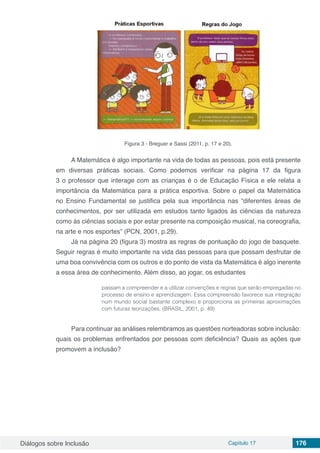 Diálogos sobre Inclusão Capítulo 17 176
Figura 3 - Breguer e Sassi (2011, p. 17 e 20).
A Matemática é algo importante na vida de todas as pessoas, pois está presente
em diversas práticas sociais. Como podemos verificar na página 17 da figura
3 o professor que interage com as crianças é o de Educação Física e ele relata a
importância da Matemática para a prática esportiva. Sobre o papel da Matemática
no Ensino Fundamental se justifica pela sua importância nas “diferentes áreas de
conhecimentos, por ser utilizada em estudos tanto ligados às ciências da natureza
como às ciências sociais e por estar presente na composição musical, na coreografia,
na arte e nos esportes” (PCN, 2001, p.29).
Já na página 20 (figura 3) mostra as regras de pontuação do jogo de basquete.
Seguir regras é muito importante na vida das pessoas para que possam desfrutar de
uma boa convivência com os outros e do ponto de vista da Matemática é algo inerente
a essa área de conhecimento. Além disso, ao jogar, os estudantes
passam a compreender e a utilizar convenções e regras que serão empregadas no
processo de ensino e aprendizagem. Essa compreensão favorece sua integração
num mundo social bastante complexo e proporciona as primeiras aproximações
com futuras teorizações. (BRASIL, 2001, p. 49)
Para continuar as análises relembramos as questões norteadoras sobre inclusão:
quais os problemas enfrentados por pessoas com deficiência? Quais as ações que
promovem a inclusão?
 