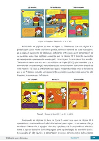 Diálogos sobre Inclusão Capítulo 17 177
Figura 4 - Breguer e Sassi (2011, p. 4, 5, 15).
Analisando as páginas do livro na figura 4, observa-se que na página 4 o
personagem Lucas relata sobre seus gostos, sonhos e também as suas frustrações;
já a página 5 apresenta os obstáculos cotidianos enfrentados pelo personagem ao
se deslocar pelas vias públicas; enquanto que na página 15 é descrito momentos
de segregação e preconceito sofridos pelo personagem durante sua rotina escolar.
Todas essas cenas corroboram com as ideias de Lopes (2013) que considera que a
deficiência é uma associação de características individuais com o ambiente em que se
está inserido. No caso, o ambiente físico e social impõem barreiras e não a deficiência
por si só. A ideia de inclusão vem justamente contrapor essas barreiras que ainda são
impostas a pessoa com deficiência.
Figura 5 - Breguer e Sassi (2011, p. 11, 16 e 21).
Analisando as páginas do livro na figura 5, observa-se que na página 11 é
apresentada uma cena de amizade inicial entre o personagem Lucas e outra criança
de mesma faixa-etária; já a página 16 mostra o professor de Educação Física relatando
sobre o jogo de basquete com adequações para a participação do estudante Lucas.
E na página 21 (da figura 5) o personagem professor comenta sobre outras regras
 