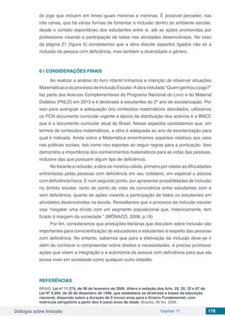 Diálogos sobre Inclusão Capítulo 17 178
do jogo que incluem em times iguais meninos e meninas. É possível perceber, nas
três cenas, que há várias formas de fomentar a inclusão dentro do ambiente escolar,
desde o contato espontâneo dos estudantes entre si, até as ações promovidas por
professores visando a participação de todos nas atividades desenvolvidas. No caso
da página 21 (figura 5) constatamos que a obra discute aspectos ligados não só a
inclusão da pessoa com deficiência, mas também a diversidade e gênero.
6 | 	CONSIDERAÇÕES FINAIS
Ao realizar a análise do livro infantil tínhamos a intenção de observar situações
MatemáticasedoprocessodeInclusãoEscolar.Aobraintitulada“Quemganhouojogo?”
faz parte dos Acervos Complementares do Programa Nacional do Livro e do Material
Didático (PNLD) em 2013 e é destinada à estudantes do 2º ano de escolarização. Por
isso para averiguar a adequação dos conteúdos matemáticos abordados, utilizamos
os PCN documento curricular vigente a época da distribuição dos acervos e a BNCC
que é o documento curricular atual do Brasil. Nesse aspectos constatamos que, em
termos de conteúdos matemáticos, a obra é adequada ao ano de escolarização para
qual é indicada. Ainda sobre a Matemática encontramos aspectos relativos aos usos
nas práticas sociais, tais como nos esportes ao seguir regras para a pontuação. Isso
demonstra a importância dos conhecimentos matemáticos para as vidas das pessoas,
inclusive das que possuem algum tipo de deficiência.
No tocante a inclusão, a obra se mostrou válida, primeiro por relatar as dificuldades
enfrentadas pelas pessoas com deficiência em seu cotidiano, em especial a pessoa
com deficiência física. E num segundo ponto, por apresentar possibilidades de inclusão
no âmbito escolar, tanto do ponto de vista da convivência entre estudantes com e
sem deficiência, quanto de ações visando a participação de todos os estudantes em
atividades desenvolvidas na escola. Ressaltamos que o processo de inclusão escolar
visa “resgatar uma dívida com um segmento populacional que, historicamente, tem
ficado à margem da sociedade.” (MÔNACO, 2008, p.19)
Por fim, consideramos que produções literárias que discutem sobre inclusão são
importantes para conscientização de educadores e estudantes à respeito das pessoas
com deficiência. No entanto, sabemos que para a efetivação da inclusão deve-se ir
além de conhecer e compreender sobre direitos e necessidades, é preciso promover
ações que visem a integração e a autonomia da pessoa com deficiência para que ela
possa viver em sociedade como qualquer outro cidadão.
REFERÊNCIAS
BRASI. Lei nº 11.274, de 06 de fevereiro de 2006. Altera a redação dos Arts. 29, 30, 32 e 87 da
Lei Nº 9.394, de 20 de dezembro de 1996, que estabelece as diretrizes e bases da educação
nacional, dispondo sobre a duração de 9 (nove) anos para o Ensino Fundamental, com
matrícula obrigatória a partir dos 6 (seis) anos de idade. Brasília, 06 fev. 2006.
 