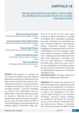 Diálogos sobre Inclusão Capítulo 18 180
CAPÍTULO 18
doi
TECNOLOGIA ASSISTIVA DE BAIXO CUSTO COMO
COLABORAÇÃO NA ALFABETIZAÇÃO DE ALUNOS
COM BAIXA VISÃO
Maria de Lourdes Leite Paiva
Prefeitura Municipal de Fortaleza/SME- Fortaleza
- Ceará
Francisca Janaína Dantas Galvão Ozório
Prefeitura Municipal de Fortaleza/SME- Fortaleza
- Ceará
Raquel Araújo Pompeu
Prefeitura Municipal de Fortaleza/SME- Fortaleza
- Ceará
Robéria Vieira Barreto Gomes
Universidade Federal do Ceará / Fortaleza -
Ceará
Maria José Barbosa
Universidade Federal do Ceará / Fortaleza -
Ceará
RESUMO: Essa pesquisa foi realizada em
uma Escola de Fortaleza teve como objetivos
proporcionaraumaalunacomDeficiênciaVisual/
Baixa Visão de iniciais M.E. de 9 anos do 4º ano,
condições de melhorar o seu desenvolvimento
no aspecto sócio-cognitivo, através do uso de
Tecnologia Assistiva, e ocasionar estratégias
de estímulos como colaboradores para sua
alfabetização. O estudo foi realizado no período
de fevereiro a dezembro de 2014, tendo
continuidadenoperíododefevereiroadezembro
de 2015, com uma aluna do AEE da SRM. O
Plano de AEE seguiu a linha de pensamento de
SASSAKI (2005) e VYGOTSKY (1993). M.E.
aluna do 4º ano “B” em 2014, numa escola
municipal do Distrito Educacional I na cidade
de Fortaleza. Daí a necessidade da aplicação
das quatro dimensões de acessibilidade tais
como; Atitudinal (professor), Comunicacional
(língua), Instrumental (material, recursos
pedagógicos e Tecnologia Assistiva e currículo)
e Metodológica (forma de execução). Dessa
forma decidiu-se favorecer a inclusão escolar
com a colaboração da Tecnologia Assistiva de
baixo custo, elaboradas e construídas para
esse fim, onde propiciaram a alfabetização
da referida aluna, nessa ótica conclui que os
recursos pedagógicos de Tecnologia Assistiva
de baixo custo são instrumentos fundamentais
na alfabetização de pessoas com Deficiência
Visual/Baixa Visão.
PALAVRAS-CHAVE: Tecnologia Assistiva de
baixo custo, Alfabetização, Baixa Visão.
ABSTRACT: This research was carried out in a
School of Fortaleza had as objectives to provide
a student with Visual Deficiency / Low Vision of
ME initials of 9 years of the 4th year, conditions
to improve their development in the socio-
cognitive aspect through the use of Assistive
Technology , and lead to stimulus strategies
as contributors to their literacy. The study was
carried out from February to December 2014,
and continued from February to December
2015, with an AEE student from SRM. The ESA
 