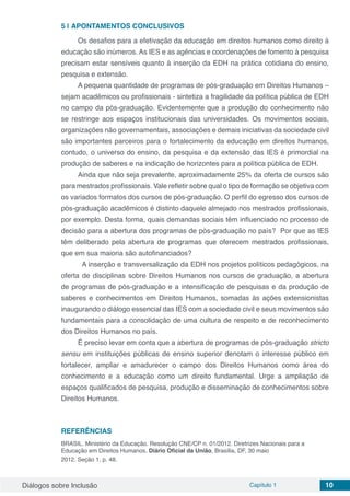Diálogos sobre Inclusão Capítulo 1 10
5 | 	APONTAMENTOS CONCLUSIVOS
Os desafios para a efetivação da educação em direitos humanos como direito à
educação são inúmeros. As IES e as agências e coordenações de fomento à pesquisa
precisam estar sensíveis quanto à inserção da EDH na prática cotidiana do ensino,
pesquisa e extensão.
A pequena quantidade de programas de pós-graduação em Direitos Humanos –
sejam acadêmicos ou profissionais - sintetiza a fragilidade da política pública de EDH
no campo da pós-graduação. Evidentemente que a produção do conhecimento não
se restringe aos espaços institucionais das universidades. Os movimentos sociais,
organizações não governamentais, associações e demais iniciativas da sociedade civil
são importantes parceiros para o fortalecimento da educação em direitos humanos,
contudo, o universo do ensino, da pesquisa e da extensão das IES é primordial na
produção de saberes e na indicação de horizontes para a política pública de EDH.
Ainda que não seja prevalente, aproximadamente 25% da oferta de cursos são
para mestrados profissionais. Vale refletir sobre qual o tipo de formação se objetiva com
os variados formatos dos cursos de pós-graduação. O perfil do egresso dos cursos de
pós-graduação acadêmicos é distinto daquele almejado nos mestrados profissionais,
por exemplo. Desta forma, quais demandas sociais têm influenciado no processo de
decisão para a abertura dos programas de pós-graduação no país? Por que as IES
têm deliberado pela abertura de programas que oferecem mestrados profissionais,
que em sua maioria são autofinanciados?
A inserção e transversalização da EDH nos projetos políticos pedagógicos, na
oferta de disciplinas sobre Direitos Humanos nos cursos de graduação, a abertura
de programas de pós-graduação e a intensificação de pesquisas e da produção de
saberes e conhecimentos em Direitos Humanos, somadas às ações extensionistas
inaugurando o diálogo essencial das IES com a sociedade civil e seus movimentos são
fundamentais para a consolidação de uma cultura de respeito e de reconhecimento
dos Direitos Humanos no país.
É preciso levar em conta que a abertura de programas de pós-graduação stricto
sensu em instituições públicas de ensino superior denotam o interesse público em
fortalecer, ampliar e amadurecer o campo dos Direitos Humanos como área do
conhecimento e a educação como um direito fundamental. Urge a ampliação de
espaços qualificados de pesquisa, produção e disseminação de conhecimentos sobre
Direitos Humanos.
REFERÊNCIAS
BRASIL. Ministério da Educação. Resolução CNE/CP n. 01/2012. Diretrizes Nacionais para a
Educação em Direitos Humanos. Diário Oficial da União, Brasília, DF, 30 maio
2012. Seção 1, p. 48.
 