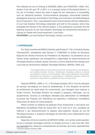 Diálogos sobre Inclusão Capítulo 18 181
Plan followed the line of thinking of SASSAKI (2005) and VYGOTSKY (1993). M.E.
student of the 4th year “B” in 2014, in a municipal school of Educational District I in
the city of Fortaleza. Hence the need to apply the four dimensions of accessibility
such as; Attitudinal (teacher), Communicational (language), Instrumental (material,
pedagogical resources and Assistive Technology and curriculum) and Methodological
(form of execution). Thus, it was decided to favor school inclusion with the collaboration
of Low Cost Assistive Technology, elaborated and built for this purpose, where they
propitiated the literacy of the referred student, in this perspective concludes that the
teaching resources of Low Cost Assistive Technology are fundamental instruments in
Literacy for People with Visual Impairment / Low Vision.
KEYWORDS: Low-cost Assistive Technology, Literacy, Low Vision.
1 | 	INTRODUÇÃO
Em 16 de novembro de 2006 foi instituído, pela Portaria nº 142, o Comitê deAjudas
Técnicas(CAT), estabelecido pelo Decreto nº 5.296/2004 no âmbito da Secretaria
Especial dos Direitos Humanos da Presidência da República, na perspectiva de ao
mesmo tempo aperfeiçoar, dar transparência e legitimidade ao desenvolvimento da
Tecnologia Assistiva no Brasil. Ajudas Técnicas é o termo anteriormente utilizado para
o que hoje se convencionou designar Tecnologia Assistiva, (BRASIL, 2009, p.9).
“Tecnologia Assistiva é uma área do conhecimento, de característica interdisciplinar,
que engloba produtos, recursos, metodologias, estratégias, práticas e serviços
que objetivam promover a funcionalidade, relacionada à atividade e participação,
de pessoas com deficiência, incapacidades ou mobilidade reduzida, visando sua
autonomia, independência, qualidade de vida e inclusão social”1
Segundo BRASIL, (2009, p.11), a Tecnologia Assistiva (TA) é fruto da aplicação
de avanços tecnológicos em áreas já estabelecidas. É uma disciplina de domínio
de profissionais de várias áreas do conhecimento, que interagem para restaurar a
função humana. Tecnologia Assistiva diz respeito à pesquisa, fabricação, uso de
equipamentos, recursos ou estratégias utilizadas para potencializar as habilidades
funcionais das Pessoas com Deficiência em específico a Deficiência Visual/Baixa
Visão grupo de estudo de nossa pesquisa.
Nesse contexto os objetivos da pesquisa foram proporcionar a uma aluna com
Deficiência Visual/Baixa Visão de iniciais M.E. de 9 anos do 4º ano, condições de
melhorar o seu desenvolvimento no aspecto sócio-cognitivo, através do uso de
Tecnologia Assistiva, e ocasionar estratégias de estímulos como colaboradores para
sua alfabetização.
Seguindo a linha de raciocínio de BERSCH (2008), num sentido amplo percebe-
se que a evolução tecnológica caminha na direção de tornar a vida mais fácil. Sem
nos apercebermos utilizamos constantemente ferramentas que foram especialmente
1Comitê de Ajudas Técnicas, 2008
 
