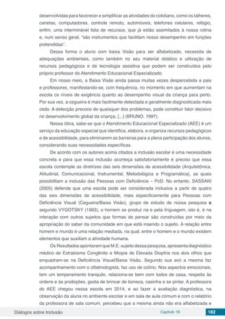 Diálogos sobre Inclusão Capítulo 18 182
desenvolvidas para favorecer e simplificar as atividades do cotidiano, como os talheres,
canetas, computadores, controle remoto, automóveis, telefones celulares, relógio,
enfim, uma interminável lista de recursos, que já estão assimilados à nossa rotina
e, num senso geral, “são instrumentos que facilitam nosso desempenho em funções
pretendidas”.
Dessa forma o aluno com baixa Visão para ser alfabetizado, necessita de
adequações ambientais, como também no seu material didático e utilização de
recursos pedagógicos e de tecnologia assistiva que podem ser construídos pelo
próprio professor do Atendimento Educacional Especializado.
Em nosso meio, a Baixa Visão ainda passa muitas vezes despercebida a pais
e professores, manifestando-se, com frequência, no momento em que aumentam na
escola os níveis de exigência quanto ao desempenho visual da criança para perto.
Por sua vez, a cegueira é mais facilmente detectada e geralmente diagnosticada mais
cedo. A detecção precoce de quaisquer dos problemas, pode constituir fator decisivo
no desenvolvimento global da criança, [...] (BRUNO, 1997).
Nessa ótica, sabe-se que o Atendimento Educacional Especializado (AEE) é um
serviço da educação especial que identifica, elabora, e organiza recursos pedagógicos
e de acessibilidade, para eliminarem as barreiras para a plena participação dos alunos,
considerando suas necessidades específicas.
De acordo com os autores acima citados a inclusão escolar é uma necessidade
concreta e para que essa inclusão aconteça satisfatoriamente é preciso que essa
escola contemple as diretrizes das seis dimensões de acessibilidade (Arquitetônica,
Atitudinal, Comunicacional, Instrumental, Metodológica e Programática), as quais
possibilitam a inclusão das Pessoas com Deficiência – PcD. No entanto, SASSAKI
(2005) defende que uma escola pode ser considerada inclusiva a partir de quatro
das seis dimensões de acessibilidade, mais especificamente para Pessoas com
Deficiência Visual (Cegueira/Baixa Visão), grupo de estudo de nossa pesquisa e
segundo VYGOTSKY (1993), o homem se produz na e pela linguagem, isto é, é na
interação com outros sujeitos que formas de pensar são construídas por meio da
apropriação do saber da comunidade em que está inserido o sujeito. A relação entre
homem e mundo é uma relação mediada, na qual, entre o homem e o mundo existem
elementos que auxiliam a atividade humana.
Os Resultados apontaram que M.E. sujeito dessa pesquisa, apresenta diagnóstico
médico de Estrabismo Congênito e Miopia de Elevada Dioptria nos dois olhos que
enquadram-se na Deficiência Visual/Baixa Visão. Segundo sua avó a mesma faz
acompanhamento com o oftalmologista, faz uso de colírio. Nos aspectos emocionais,
tem um temperamento tranquilo, relaciona-se bem com todos de casa, respeita às
ordens e às proibições, gosta de brincar de boneca, casinha e se pintar. A professora
do AEE chegou nessa escola em 2014, e ao fazer a avaliação diagnóstica, na
observação da aluna no ambiente escolar e em sala de aula comum e com o relatório
da professora de sala comum, percebeu que a mesma ainda não era alfabetizada e
 