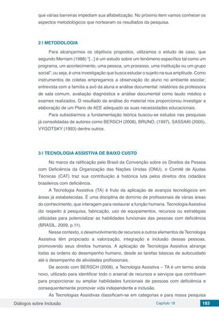Diálogos sobre Inclusão Capítulo 18 183
que várias barreiras impediam sua alfabetização. No próximo item vamos conhecer os
aspectos metodológicos que nortearam os resultados da pesquisa.
2 | 	METODOLOGIA
Para alcançarmos os objetivos propostos, utilizamos o estudo de caso, que
segundo Merriam (1988) “[...] é um estudo sobre um fenômeno específico tal como um
programa, um acontecimento, uma pessoa, um processo, uma instituição ou um grupo
social”, ou seja, é uma investigação que busca estudar o sujeito na sua amplitude. Como
instrumentos de coletas empregamos a observação do aluno no ambiente escolar;
entrevista com a família a avó da aluna e análise documental: relatórios da professora
de sala comum, avaliação diagnóstica e análise documental como laudo médico e
exames realizados. O resultado da análise do material nos proporcionou investigar a
elaboração de um Plano de AEE adequado as suas necessidades educacionais.
Para subsidiarmos a fundamentação teórica buscou-se estudos nas pesquisas
já consolidadas de autores como BERSCH (2008), BRUNO, (1997), SASSAKI (2005),
VYGOTSKY (1993) dentre outros.
3 | 	TECNOLOGIA ASSISTIVA DE BAIXO CUSTO
No marco da ratificação pelo Brasil da Convenção sobre os Direitos da Pessoa
com Deficiência da Organização das Nações Unidas (ONU), o Comitê de Ajudas
Técnicas (CAT) traz sua contribuição à histórica luta pelos direitos dos cidadãos
brasileiros com deficiência.
A Tecnologia Assistiva (TA) é fruto da aplicação de avanços tecnológicos em
áreas já estabelecidas. É uma disciplina de domínio de profissionais de várias áreas
do conhecimento, que interagem para restaurar a função humana. Tecnologia Assistiva
diz respeito à pesquisa, fabricação, uso de equipamentos, recursos ou estratégias
utilizadas para potencializar as habilidades funcionais das pessoas com deficiência
(BRASIL, 2009, p.11).
Nesse contexto, o desenvolvimento de recursos e outros elementos de Tecnologia
Assistiva têm propiciado a valorização, integração e inclusão dessas pessoas,
promovendo seus direitos humanos. A aplicação de Tecnologia Assistiva abrange
todas as ordens do desempenho humano, desde as tarefas básicas de autocuidado
até o desempenho de atividades profissionais.
De acordo com BERSCH (2008), a Tecnologia Assistiva – TA é um termo ainda
novo, utilizado para identificar todo o arsenal de recursos e serviços que contribuem
para proporcionar ou ampliar habilidades funcionais de pessoas com deficiência e
consequentemente promover vida independente e inclusão.
As Tecnologias Assistivas classificam-se em categorias e para nossa pesquisa
 