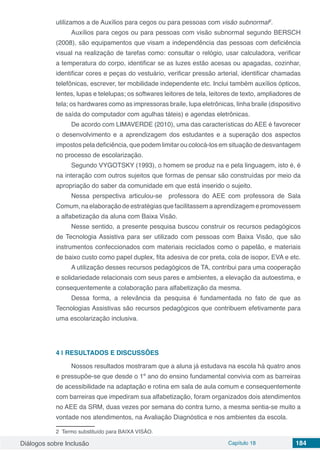 Diálogos sobre Inclusão Capítulo 18 184
utilizamos a de Auxílios para cegos ou para pessoas com visão subnormal2
.
Auxílios para cegos ou para pessoas com visão subnormal segundo BERSCH
(2008), são equipamentos que visam a independência das pessoas com deficiência
visual na realização de tarefas como: consultar o relógio, usar calculadora, verificar
a temperatura do corpo, identificar se as luzes estão acesas ou apagadas, cozinhar,
identificar cores e peças do vestuário, verificar pressão arterial, identificar chamadas
telefônicas, escrever, ter mobilidade independente etc. Inclui também auxílios ópticos,
lentes, lupas e telelupas; os softwares leitores de tela, leitores de texto, ampliadores de
tela; os hardwares como as impressoras braile, lupa eletrônicas, linha braile (dispositivo
de saída do computador com agulhas táteis) e agendas eletrônicas.
De acordo com LIMAVERDE (2010), uma das características do AEE é favorecer
o desenvolvimento e a aprendizagem dos estudantes e a superação dos aspectos
impostos pela deficiência, que podem limitar ou colocá-los em situação de desvantagem
no processo de escolarização.
Segundo VYGOTSKY (1993), o homem se produz na e pela linguagem, isto é, é
na interação com outros sujeitos que formas de pensar são construídas por meio da
apropriação do saber da comunidade em que está inserido o sujeito.
Nessa perspectiva articulou-se professora do AEE com professora de Sala
Comum,naelaboraçãodeestratégiasquefacilitassemaaprendizagemepromovessem
a alfabetização da aluna com Baixa Visão.
Nesse sentido, a presente pesquisa buscou construir os recursos pedagógicos
de Tecnologia Assistiva para ser utilizado com pessoas com Baixa Visão, que são
instrumentos confeccionados com materiais reciclados como o papelão, e materiais
de baixo custo como papel duplex, fita adesiva de cor preta, cola de isopor, EVA e etc.
A utilização desses recursos pedagógicos de TA, contribui para uma cooperação
e solidariedade relacionais com seus pares e ambientes, a elevação da autoestima, e
consequentemente a colaboração para alfabetização da mesma.
Dessa forma, a relevância da pesquisa é fundamentada no fato de que as
Tecnologias Assistivas são recursos pedagógicos que contribuem efetivamente para
uma escolarização inclusiva.
4 | 	RESULTADOS E DISCUSSÕES
Nossos resultados mostraram que a aluna já estudava na escola há quatro anos
e pressupõe-se que desde o 1º ano do ensino fundamental convivia com as barreiras
de acessibilidade na adaptação e rotina em sala de aula comum e consequentemente
com barreiras que impediram sua alfabetização, foram organizados dois atendimentos
no AEE da SRM, duas vezes por semana do contra turno, a mesma sentia-se muito a
vontade nos atendimentos, na Avaliação Diagnóstica e nos ambientes da escola.
2 Termo substituído para BAIXA VISÂO.
 