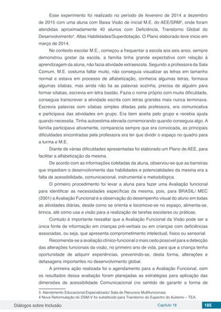 Diálogos sobre Inclusão Capítulo 18 185
Esse experimento foi realizado no período de fevereiro de 2014 a dezembro
de 2015 com uma aluna com Baixa Visão de inicial M.E. do AEE/SRM3
, onde foram
atendidas aproximadamente 40 alunos com Deficiência, Transtorno Global do
Desenvolvimento4
, Altas Habilidades/Superdotação. O Plano elaborado teve inicio em
março de 2014.
No contexto escolar M.E., começou a frequentar a escola aos seis anos, sempre
demonstrou gostar da escola, a família tinha grande expectativa com relação à
aprendizagem da aluna, não fazia atividade extraescola. Segundo a professora da Sala
Comum, M.E. costuma faltar muito, não conseguia visualizar as letras em tamanho
normal e estava em processo de alfabetização, conhecia algumas letras, formava
algumas sílabas, mas ainda não lia as palavras sozinha, precisa de alguém para
formar sílabas, escrevia em letra bastão. Fazia o nome próprio com muita dificuldade,
conseguia transcrever a atividade escrita com letras grandes mais nunca terminava.
Escrevia palavras com sílabas simples ditadas pela professora, era comunicativa
e participava das atividades em grupo. Era bem aceita pelo grupo e recebia ajuda
quando necessita. Tinha autoestima elevada comemorando quando conseguia algo. A
família participava ativamente, comparecia sempre que era convocada, as principais
dificuldades encontradas pela professora era ter que dividir o espaço no quadro para
a turma e M.E.
Diante de várias dificuldades apresentadas foi elaborado um Plano de AEE, para
facilitar a alfabetização da mesma.
De acordo com as informações coletadas da aluna, observou-se que as barreiras
que impediam o desenvolvimento das habilidades e potencialidades da mesma era a
falta de acessibilidade, comunicacional, instrumental e metodológica.
O primeiro procedimento foi levar a aluna para fazer uma Avaliação funcional
para identificar as necessidades específicas da mesma, pois, para BRASIL/ MEC
(2001) a Avaliação Funcional é a observação do desempenho visual do aluno em todas
as atividades diárias, desde como se orienta e locomove-se no espaço, alimenta-se,
brinca, até como usa a visão para a realização de tarefas escolares ou práticas.
Contudo é importante ressaltar que a Avaliação Funcional da Visão pode ser a
única fonte de informação em crianças pré-verbais ou em crianças com deficiências
associadas, ou seja, que apresenta comprometimento intelectual, físico ou sensorial.
Recomenda-se a avaliação clínico-funcional o mais cedo possível para a detecção
das alterações funcionais da visão, no primeiro ano de vida, para que a criança tenha
oportunidade de adquirir experiências, prevenindo-se, desta forma, alterações e
defasagens importantes no desenvolvimento global.
A primeira ação realizada foi o agendamento para a Avaliação Funcional, com
os resultados dessa avaliação foram planejadas as estratégias para aplicação das
dimensões de acessibilidade Comunicacional (no sentido de garantir a forma de
3 Atendimento Educacional Especializado/ Sala de Recursos Multifuncionais.
4 Nova Reformulação do DSM-V foi substituído para Transtorno do Espectro do Autismo – TEA.
 