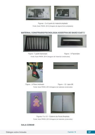 Diálogos sobre Inclusão Capítulo 18 187
Figuras - 5 e 6 parte do material ampliado
Fonte: Autor PAIVA, 2014 (Imagens de alguns livros ampliados)
MATERIAL CONSTRUIDO/TECNOLOGIA ASSISTIVA DE BAIXO CUSTO
Figura - 7 grade tiposcópia Figura - 8 Tiposcópio
Fonte: Autor PAIVA, 2014 (Imagens de materiais construídos)
Figura – 9 Plano Inclinado Figura – 10 Lápis 6B
Fonte: Autor PAIVA, 2014 (Imagens de materiais construídos)
Figuras 11 e 12 – Caderno de Pauta Ampliada
Fonte: Autor PAIVA, 2014 (Imagens de materiais construídos)
SALA COMUM
 