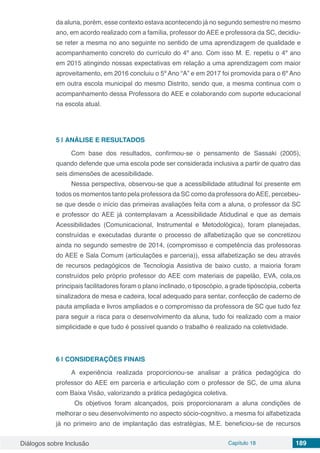 Diálogos sobre Inclusão Capítulo 18 189
da aluna, porém, esse contexto estava acontecendo já no segundo semestre no mesmo
ano, em acordo realizado com a família, professor do AEE e professora da SC, decidiu-
se reter a mesma no ano seguinte no sentido de uma aprendizagem de qualidade e
acompanhamento concreto do currículo do 4º ano. Com isso M. E. repetiu o 4º ano
em 2015 atingindo nossas expectativas em relação a uma aprendizagem com maior
aproveitamento, em 2016 concluiu o 5º Ano “A” e em 2017 foi promovida para o 6º Ano
em outra escola municipal do mesmo Distrito, sendo que, a mesma continua com o
acompanhamento dessa Professora do AEE e colaborando com suporte educacional
na escola atual.
5 | 	ANÁLISE E RESULTADOS
Com base dos resultados, confirmou-se o pensamento de Sassaki (2005),
quando defende que uma escola pode ser considerada inclusiva a partir de quatro das
seis dimensões de acessibilidade.
Nessa perspectiva, observou-se que a acessibilidade atitudinal foi presente em
todos os momentos tanto pela professora da SC como da professora doAEE, percebeu-
se que desde o início das primeiras avaliações feita com a aluna, o professor da SC
e professor do AEE já contemplavam a Acessibilidade Atidudinal e que as demais
Acessibilidades (Comunicacional, Instrumental e Metodológica), foram planejadas,
construídas e executadas durante o processo de alfabetização que se concretizou
ainda no segundo semestre de 2014, (compromisso e competência das professoras
do AEE e Sala Comum (articulações e parceria)), essa alfabetização se deu através
de recursos pedagógicos de Tecnologia Assistiva de baixo custo, a maioria foram
construídos pelo próprio professor do AEE com materiais de papelão, EVA, cola,os
principais facilitadores foram o plano inclinado, o tiposcópio, a grade tipóscópia, coberta
sinalizadora de mesa e cadeira, local adequado para sentar, confecção de caderno de
pauta ampliada e livros ampliados e o compromisso da professora de SC que tudo fez
para seguir a risca para o desenvolvimento da aluna, tudo foi realizado com a maior
simplicidade e que tudo é possível quando o trabalho é realizado na coletividade.
6 | 	CONSIDERAÇÕES FINAIS
A experiência realizada proporcionou-se analisar a prática pedagógica do
professor do AEE em parceria e articulação com o professor de SC, de uma aluna
com Baixa Visão, valorizando a prática pedagógica coletiva.
Os objetivos foram alcançados, pois proporcionaram a aluna condições de
melhorar o seu desenvolvimento no aspecto sócio-cognitivo, a mesma foi alfabetizada
já no primeiro ano de implantação das estratégias, M.E. beneficiou-se de recursos
 