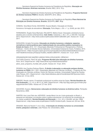Diálogos sobre Inclusão Capítulo 1 11
______. Secretaria Especial de Direitos Humanos da Presidência da República. Educação em
Direitos Humanos: diretrizes nacionais. Brasília: MEC, 2013. 76 p.
______. Secretaria Especial dos Direitos Humanos da Presidência da República. Programa Nacional
de direitos humanos PNDH-3. Brasília: SEDH/PR, 2010. 308 p.
______. Secretaria Especial dos Direitos Humanos da Presidência da República Plano Nacional de
Educação em Direitos Humanos. Brasília: SEDH/PR, 2007. 76 p.
CANDAU, Vera Maria Ferrão; SACAVINO, Susana Beatriz. Educação em Direitos
Humanos e formação de educadores. Educação, Porto Alegre, v. 36, n. 1, p. 59-66, jan./abr. 2013.
FERNANDES, Ângela Viana Machado; PALUDETO, Melina Cesari. Educação e direitoshumanos:
desafios para a escola contemporânea. Cad. Cedes, Campinas, v. 30, n. 81, p. 233-249, maio/ago.
2010. Disponível em: <http://www.scielo.br/pdf/ccedes/v30n81/a08v3081.pdf>. Acesso em: 12 jan.
2017.
NOGUEIRA, Arnaldo Fernandes. Educação em direitos humanos e cidadania: aspectos
normativos e teórico-práticos para implementação de uma política pública necessária no
Estado do Ceará. 2015. 151 f. Dissertação (Mestrado Profissional em Planejamento e Políticas
Públicas) – Centro de Estudos Sociais Aplicados, Universidade Estadual do Ceará, Fortaleza, 2015.
Disponível em: <https://sucupira.capes.gov.br/sucupira/public/consultas/coleta/trabalhoConclusao/
viewTrabalhoConclusao.jsf?popup=true&id_trabalho=2895797>. Acesso em: 12 jun. 2016.
ORGANIZAÇÃO DAS NAÇÕES UNIDAS PARA A EDUCAÇÃO, CIÊNCIA E
CULTURA (Unesco). Plano de ação. Programa Mundial para educação em direitos humanos.
Paris. 2012. Disponível em: <http://www.dhnet.org.br/dados/textos/edh/br/
plano_acao_programa_mundial_edh_pt.pdf>. Acesso em: 19 jan. 2016.
PESSOA, Ana Carolina Pedrosa Ribeiro. O direito à educação e a educação em/para direitos
humanos no PNDH. 2011. 223 f. Dissertação (Mestrado em Ciências Jurídicas) – Programa de Pós-
Graduação em Ciências Jurídicas, Centro de Ciências Jurídicas, Universidade Federal da Paraíba,
João Pessoa, 2011. Disponível em: <http://tede.biblioteca.ufpb.br/handle/tede/4367#preview-link0>.
Acesso em: 12 nov. 2016.
RIBEIRO, Renato Janine. O mestrado profissional na política atual da Capes. Revista Brasileira de
Pós-Graduação, v. 2, n.4, p. 08-15, jul. 2005. Disponível em: <http://ojs.rbpg.capes.gov.br/index.php/
rbpg/article/view/72/69>. Acesso em: 27 mar. 2018.
SACAVINO, Susana. Democracia e educação em direitos humanos na América Latina. Petrópolis:
Novamérica, 2009.
SANTOS, Ana Lúcia Felix dos; AZEVEDO, Janete Maria Lins de. A pós-graduação no Brasil, a
pesquisa em educação e os estudos sobre a política educacional: os contornos da constituição de
um campo acadêmico. Revista Brasileira de Educação, v. 14 n. 42, p. 534-605, set./dez. 2009.
Disponível em: <http://www.scielo.br/pdf/rbedu/v14n42/v14n42a10.pdf>. Acesso em: 09 mar. 2018.
ZENAIDE, Maria de Nazaré T. et al. (Org.). A formação em direitos humanos na universidade:
ensino, pesquisa e extensão. João Pessoa: Ed. Universitária, 2005.
 