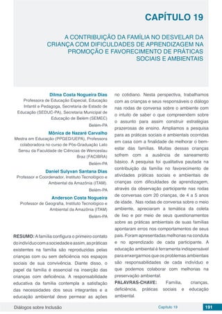 Diálogos sobre Inclusão Capítulo 19 191
CAPÍTULO 19
doi
A CONTRIBUIÇÃO DA FAMÍLIA NO DESVELAR DA
CRIANÇA COM DIFICULDADES DE APRENDIZAGEM NA
PROMOÇÃO E FAVORECIMENTO DE PRÁTICAS
SOCIAIS E AMBIENTAIS
Dilma Costa Nogueira Dias
Professora de Educação Especial, Educação
Infantil e Pedagoga, Secretaria de Estado de
Educação (SEDUC-PA), Secretaria Municipal de
Educação de Belém (SEMEC)
Belém-PA
Mônica de Nazaré Carvalho
Mestra em Educação (PPGED/UEPA), Professora
colaboradora no curso de Pós-Graduação Lato
Sensu da Faculdade de Ciências de Wenceslau
Braz (FACIBRA)
Belém-PA
Daniel Sulyvan Santana Dias
Professor e Coordenador, Instituto Tecnológico e
Ambiental da Amazônia (ITAM).
Belém-PA
Anderson Costa Nogueira
Professor de Geografia, Instituto Tecnológico e
Ambiental da Amazônia (ITAM)
Belém-PA
RESUMO:Afamília configura o primeiro contato
doindivíduocomasociedadeeassim,aspráticas
existentes na família são reproduzidas pelas
crianças com ou sem deficiência nos espaços
sociais de sua convivência. Diante disso, o
papel da família é essencial na inserção das
crianças com deficiência. A responsabilidade
educativa da família contempla a satisfação
das necessidades dos seus integrantes e a
educação ambiental deve permear as ações
no cotidiano. Nesta perspectiva, trabalhamos
com as crianças e seus responsáveis o diálogo
nas rodas de conversa sobre o ambiente com
o intuito de saber o que compreendem sobre
o assunto para assim construir estratégias
prazerosas de ensino. Ampliamos a pesquisa
para as práticas sociais e ambientais ocorridas
em casa com a finalidade de melhorar o bem-
estar das famílias. Muitas dessas crianças
sofrem com a ausência de saneamento
básico. A pesquisa foi qualitativa pautada na
contribuição da família no favorecimento de
atividades práticas sociais e ambientais de
crianças com dificuldades de aprendizagem,
através da observação participante nas rodas
de conversas com 20 crianças, de 4 a 5 anos
de idade. Nas rodas de conversa sobre o meio
ambiente, apreciaram a temática da coleta
de lixo e por meio de seus questionamentos
sobre as práticas ambientais de suas famílias
apontaram erros nos comportamentos de seus
pais. Foram apresentadas melhorias na conduta
e no aprendizado de cada participante. A
educação ambiental é ferramenta indispensável
para enxergarmos que os problemas ambientais
são responsabilidades de cada indivíduo e
que podemos colaborar com melhorias na
preservação ambiental.
PALAVRAS-CHAVE: Família, crianças,
deficiência, práticas sociais e educação
ambiental.
 