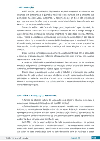 Diálogos sobre Inclusão Capítulo 19 192
1 | 	INTRODUÇÃO
Neste estudo, enfatizamos a importância do papel da família na inserção das
crianças com deficiência e o quanto as relações do ser humano com o ambiente são
primordiais na preservação ambiental. O nascimento de um bebê com deficiência
provoca uma crise familiar, mas a inserção social do deficiente dependerá do que
ocorreu nos seus anos de formação.
Como cita a Glat (1993) “a família é o grupo social primário”, é por intermédio do
relacionamento familiar que desde os primeiros tempos de vida a criança começa a
aprender que tipo de relações humanas encontrará na sociedade vigente. A família,
então, realiza a socialização primária que representa na aprendizagem dos papéis
sociais, isto é, no processo de formação da identidade pessoal e social do indivíduo.
Posteriormente, ao entrar em contato com o grupo social mais amplo, em geral na
fase escolar, socialização secundária, a criança terá novas relações a fazer para se
adaptar.
Desta forma, a família configura o primeiro contato do indivíduo com a sociedade
e assim, as práticas existentes na família são reproduzidas pelas crianças nos espaços
sociais de sua convivência.
Aresponsabilidade educativa da família contempla a satisfação das necessidades
dos seus integrantes e, como importância da educação familiar, encontra-se a educação
ambiental, que deve permear as nossas ações no cotidiano.
Diante disso, o arcabouço teórico tende a debater a importância das ações
ambientais de cada família e que estas atividades poderão trazer implicações globais
para toda a sociedade e determinar a existência da vida e esta sensibilização permitem
construir estratégias de ensino que contribuam com o desenvolvimento das crianças
envolvidas na pesquisa.
2 | 	FAMÍLIA E A EDUCAÇÃO AMBIENTAL
A família é o alicerce cultural da sociedade. Será possível planejar e executar o
processo de educação independente da questão familiar?
A Educação Ambiental surge, como um resultado da sociedade preocupada com
o futuro da vida no planeta. Sendo assim, não se trata a Educação Ambiental de um
tipo especial de educação, mas sim de um processo longo, contínuo e participativo de
aprendizagem e de desenvolvimento de uma consciência critica sobre a problemática
ambiental, bem como de uma filosofia de vida.
Leff (2001) cita “o saber ambiental faz falar verdades silenciadas, os saberes
subjugados, as vozes caladas e o real submetido ao poder da objetivação cientificista
do mundo”. Nesta perspectiva, ressaltamos a importância de dialogar e atribuir vozes
ao saber de cada criança seja com ou sem deficiência além de valorizar o saber
 