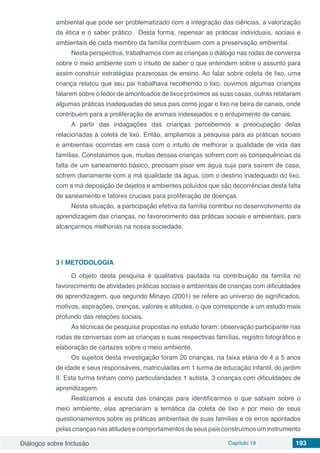 Diálogos sobre Inclusão Capítulo 19 193
ambiental que pode ser problematizado com a integração das ciências, a valorização
da ética e o saber prático. Desta forma, repensar as práticas individuais, sociais e
ambientais de cada membro da família contribuem com a preservação ambiental.
Nesta perspectiva, trabalhamos com as crianças o diálogo nas rodas de conversa
sobre o meio ambiente com o intuito de saber o que entendem sobre o assunto para
assim construir estratégias prazerosas de ensino. Ao falar sobre coleta de lixo, uma
criança relatou que seu pai trabalhava recolhendo o lixo, ouvimos algumas crianças
falarem sobre o fedor de amontoados de lixos próximos as suas casas, outras relataram
algumas práticas inadequadas de seus pais como jogar o lixo na beira de canais, onde
contribuem para a proliferação de animais indesejados e o entupimento de canais.
A partir das indagações das crianças percebemos a preocupação delas
relacionadas à coleta de lixo. Então, ampliamos a pesquisa para as práticas sociais
e ambientais ocorridas em casa com o intuito de melhorar a qualidade de vida das
famílias. Constatamos que, muitas dessas crianças sofrem com as consequências da
falta de um saneamento básico, precisam pisar em água suja para saírem de casa,
sofrem diariamente com a má qualidade da água, com o destino inadequado do lixo,
com a má deposição de dejetos e ambientes poluídos que são decorrências desta falta
de saneamento e fatores cruciais para proliferação de doenças.
Nesta situação, a participação efetiva da família contribui no desenvolvimento da
aprendizagem das crianças, no favorecimento das práticas sociais e ambientais, para
alcançarmos melhorias na nossa sociedade.
3 | 	METODOLOGIA
O objeto desta pesquisa é qualitativa pautada na contribuição da família no
favorecimento de atividades práticas sociais e ambientais de crianças com dificuldades
de aprendizagem, que segundo Minayo (2001) se refere ao universo de significados,
motivos, aspirações, crenças, valores e atitudes, o que corresponde a um estudo mais
profundo das relações sociais.
As técnicas de pesquisa propostas no estudo foram: observação participante nas
rodas de conversas com as crianças e suas respectivas famílias, registro fotográfico e
elaboração de cartazes sobre o meio ambiente.
Os sujeitos desta investigação foram 20 crianças, na faixa etária de 4 a 5 anos
de idade e seus responsáveis, matriculadas em 1 turma de educação infantil, do jardim
II. Esta turma tinham como particularidades 1 autista, 3 crianças com dificuldades de
aprendizagem.
Realizamos a escuta das crianças para identificarmos o que sabiam sobre o
meio ambiente, elas apreciaram a temática da coleta de lixo e por meio de seus
questionamentos sobre as práticas ambientais de suas famílias e os erros apontados
pelascriançasnasatitudesecomportamentosdeseuspaisconstruímosuminstrumento
 