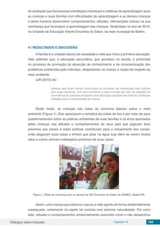 Diálogos sobre Inclusão Capítulo 19 194
de avaliação que favorecesse estratégias individuais e coletivas de aprendizagem para
as crianças e suas famílias com dificuldades de aprendizagem e as demais crianças
e desta maneira desenvolver comportamentos, atitudes, intervenções lúdicas na sua
vizinhança que favoreçam a aprendizagem das crianças. Realizadas no ano de 2018,
na Unidade de Educação Infantil Encantos do Saber, da rede municipal de Belém.
4 | 	RESULTADOS E DISCUSSÃO
A família é a unidade básica da sociedade e nela que inicia a primeira educação.
Vale salientar que, a educação secundária, que acontece na escola, é primordial
no processo de promoção da absorção de conhecimento e de conscientização dos
problemas ambientais pelo indivíduo, despertando na criança a noção de respeito ao
meio ambiente.
Leff (2010) diz:
saberes que foram sendo construídos no processo de coevolução das culturas
com suas naturezas, com seus territórios e seus mundos de vida. As relações de
convivência do cotidiano amparam uma educação pautada nas práticas cotidianas
voltadas para a compreensão do mundo.
Deste modo, as crianças nas rodas de conversa falaram sobre o meio
ambiente (Figura 1). Elas apreciaram a temática da coleta de lixo e por meio de seus
questionamentos sobre as práticas ambientais de suas famílias e os erros apontados
pelas crianças nas atitudes e comportamentos de seus pais que jogavam lixos
próximos aos canais e estas práticas contribuíam para o entupimento dos canais,
onde alagavam suas casas e tinham que pisar na água suja além de verem muitos
ratos e outros animais indesejados próximos de suas casas.
Figura 1. Roda de conversa com os alunos da UEI Encantos do Saber da SEMEC, Belém-PA.
Assim, uma criança que observa o pai ou a mãe agindo de forma ambientalmente
inadequada, certamente irá repetir tal conduta com extrema naturalidade. Por outro
lado, atitudes e comportamentos ambientalmente coerentes como o não desperdício
 