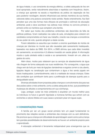 Diálogos sobre Inclusão Capítulo 19 195
de água tratada, o uso consciente da energia elétrica, a coleta adequada de lixo em
local apropriado, serão naturalmente absorvidas e repetidas com frequência. Assim,
a criança que aprende na escola a importância da prática da separação de lixo
para posterior reciclagem, decerto influenciará aos demais membros da sua família,
cobrando deles uma postura consciente neste sentido. Neste entendimento, fica fácil
perceber que uma das formas mais eficazes de promoção e estímulo da educação
ambiental, pode e deve acontecer nas esferas mais íntimas no convívio primário e
primeiro entre os membros que compõem uma família.
Por saber que muitos dos problemas ambientais são decorridos da falta de
políticas públicas, foram realizadas nas salas de aula, simulações para votarem em
candidatos comprometidos em fazer seu trabalho, criando nas crianças a consciência
do seu poder de voto, quando atingirem a idade correta.
Foram debatidos os assuntos que revelam a enorme quantidade de mortes de
crianças por diarreias no mundo que são causadas pelo saneamento inadequado,
baseados nos dados da OMS. Em 2014, a OMS afirmou que cada dólar investido
em saneamento, se economiza 4,3 dólares investido em saúde global. A informação
mostra o quão atrelado estão à saúde e ao saneamento. Investir em um, afeta os
gastos do outro.
Além disso, muitos pais relataram que os serviços de abastecimento de água
não chegam de forma adequada nas suas residências. Por conseguinte, a água que
chega vem de furto por meio de ligações clandestinas e esgotos correm a céu aberto,
ligações ilegais na canalização que contaminam a água e lixo sendo jogado em
locais inadequados. Lamentavelmente, esta é a realidade de nossas crianças. Estes
são condições que contribuem tanto para a proliferação de doenças quanto para a
desigualdade social.
Diversas atividades foram propostas pelas crianças e o envolvimento dos pais nas
discussões sobre o meio ambiente, como a coleta adequada do lixo, que possibilitaram
mudanças de atitudes e comportamentos em sua vizinhança.
Logo, proteger, cuidar do meio ambiente é arquitetar um mundo melhor para
os indivíduos no futuro e garantir dignidade a inúmeras famílias que sofrem com as
enchentes e odores fétidos em suas casas e precisam pisar em águas sujas.
5 | 	CONSIDERAÇÕES FINAIS
A família por ser um grupo social primário tem um papel fundamental no
provimento das relações sociais e ambientais das crianças com ou sem deficiência.
Ele promove que a criança com dificuldade de aprendizagem assim como outra criança
tem grandes possibilidades de desenvolvimento se houver um ambiente propício para
o aprendizado.
A educação ambiental é ferramenta indispensável para enxergarmos que os
 