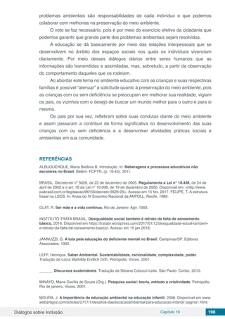 Diálogos sobre Inclusão Capítulo 19 196
problemas ambientais são responsabilidades de cada indivíduo e que podemos
colaborar com melhorias na preservação do meio ambiente.
O voto se faz necessário, pois é por meio do exercício efetivo da cidadania que
podemos garantir que grande parte dos problemas ambientais sejam resolvidos.
A educação se dá basicamente por meio das relações interpessoais que se
desenvolvem no âmbito dos espaços sociais nos quais os indivíduos vivenciam
diariamente. Por meio desses diálogos diários entre seres humanos que as
informações são transmitidas e assimiladas, mas, sobretudo, a partir da observação
do comportamento daqueles que os rodeiam.
Ao abordar este tema no ambiente educativo com as crianças e suas respectivas
famílias é possível “atenuar” a solicitude quanto à preservação do meio ambiente, pois
as crianças com ou sem deficiência se preocupam em melhorar sua realidade, vigiam
os pais, os vizinhos com o desejo de buscar um mundo melhor para o outro e para si
mesmo.
Os pais por sua vez, refletiram sobre suas condutas diante do meio ambiente
e assim passaram a contribuir de forma significativa no desenvolvimento das suas
crianças com ou sem deficiência e a desenvolver atividades práticas sociais e
ambientais em sua comunidade.
REFERÊNCIAS
ALBUQUERQUE, Maria Betânia B. Introdução. In: Beberagens e processos educativos não
escolares no Brasil. Belém: FCPTN, (p. 19-43), 2011.
BRASIL. Decreto-lei nº 5626, de 22 de dezembro de 2005. Regulamenta a Lei n° 10.436, de 24 de
abril de 2002 e o art. 18 da Lei n° 10.098, de 19 de dezembro de 2000. Disponível em: <http://www.
jusbrasil.com.br/legislacao/96150/decreto-5626-05>. Acesso em 15 fev. 2017. FELIPE, T. A estrutura
frasal na LSCB. In: Anais do IV Encontro Nacional da ANPOLL, Recife, 1989.
GLAT, R. Ser mãe e a vida continua. Rio de Janeiro: Agir, 1993.
INSTITUTO TRATA BRASIL. Desigualdade social também é retrato da falta de saneamento
básico. 2016. Disponível em https://tratabr.wordpress.com/2017/01/12/desigualdade-social-tambem-
e-retrato-da-falta-de-saneamento-basico/. Acesso em 15 jan 2018.
JANNUZZI, G. A luta pela educação do deficiente mental no Brasil. Campinas/SP: Editores
Associados, 1992.
LEFF, Henrique. Saber Ambiental. Sustentabilidade, racionalidade, complexidade, poder.
Tradução de Lúcia Mathilde Endlich Orth. Petrópolis: Vozes, 2001.
______. Discursos sustentáveis. Tradução de Silvana Cobucci Leite. São Paulo: Cortez, 2010.
MINAYO, Maria Cecília de Souza (Org.). Pesquisa social: teoria, método e criatividade. Petrópolis:
Rio de janeiro, Vozes, 2001.
MOURA, J. A Importância da educação ambiental na educação infantil. 2008. Disponível em www.
webartigos.com/articles/2717/1/desafios-daeducacaoambiental-para-educacao-infantil/ pagina1.html.
 