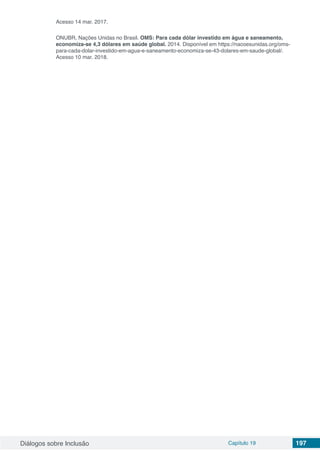Diálogos sobre Inclusão Capítulo 19 197
Acesso 14 mar. 2017.
ONUBR, Nações Unidas no Brasil. OMS: Para cada dólar investido em água e saneamento,
economiza-se 4,3 dólares em saúde global. 2014. Disponível em https://nacoesunidas.org/oms-
para-cada-dolar-investido-em-agua-e-saneamento-economiza-se-43-dolares-em-saude-global/.
Acesso 10 mar. 2018.
 