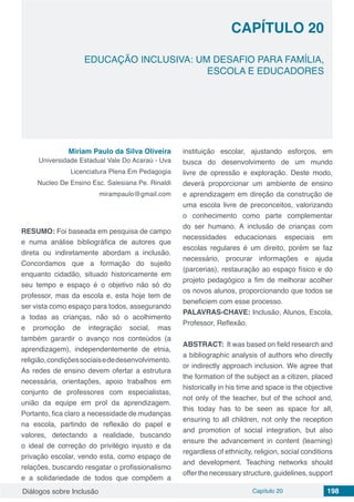 Diálogos sobre Inclusão Capítulo 20 198
CAPÍTULO 20
doi
EDUCAÇÃO INCLUSIVA: UM DESAFIO PARA FAMÍLIA,
ESCOLA E EDUCADORES
Miriam Paulo da Silva Oliveira
Universidade Estadual Vale Do Acaraú - Uva
Licenciatura Plena Em Pedagogia
Nucleo De Ensino Esc. Salesiana Pe. Rinaldi
mirampaulo@gmail.com
RESUMO: Foi baseada em pesquisa de campo
e numa análise bibliográfica de autores que
direta ou indiretamente abordam a inclusão.
Concordamos que a formação do sujeito
enquanto cidadão, situado historicamente em
seu tempo e espaço é o objetivo não só do
professor, mas da escola e, esta hoje tem de
ser vista como espaço para todos, assegurando
a todas as crianças, não só o acolhimento
e promoção de integração social, mas
também garantir o avanço nos conteúdos (a
aprendizagem), independentemente de etnia,
religião,condiçõessociaisededesenvolvimento.
As redes de ensino devem ofertar a estrutura
necessária, orientações, apoio trabalhos em
conjunto de professores com especialistas,
união da equipe em prol da aprendizagem.
Portanto, fica claro a necessidade de mudanças
na escola, partindo de reflexão do papel e
valores, detectando a realidade, buscando
o ideal de correção do privilégio injusto e da
privação escolar, vendo esta, como espaço de
relações, buscando resgatar o profissionalismo
e a solidariedade de todos que compõem a
instituição escolar, ajustando esforços, em
busca do desenvolvimento de um mundo
livre de opressão e exploração. Deste modo,
deverá proporcionar um ambiente de ensino
e aprendizagem em direção da construção de
uma escola livre de preconceitos, valorizando
o conhecimento como parte complementar
do ser humano. A inclusão de crianças com
necessidades educacionais especiais em
escolas regulares é um direito, porém se faz
necessário, procurar informações e ajuda
(parcerias), restauração ao espaço físico e do
projeto pedagógico a fim de melhorar acolher
os novos alunos, proporcionando que todos se
beneficiem com esse processo.
PALAVRAS-CHAVE: Inclusão, Alunos, Escola,
Professor, Reflexão.
ABSTRACT: It was based on field research and
a bibliographic analysis of authors who directly
or indirectly approach inclusion. We agree that
the formation of the subject as a citizen, placed
historically in his time and space is the objective
not only of the teacher, but of the school and,
this today has to be seen as space for all,
ensuring to all children, not only the reception
and promotion of social integration, but also
ensure the advancement in content (learning)
regardless of ethnicity, religion, social conditions
and development. Teaching networks should
offer the necessary structure, guidelines, support
 