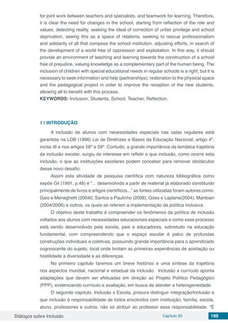 Diálogos sobre Inclusão Capítulo 20 199
for joint work between teachers and specialists, and teamwork for learning. Therefore,
it is clear the need for changes in the school, starting from reflection of the role and
values, detecting reality, seeking the ideal of correction of unfair privilege and school
deprivation, seeing this as a space of relations, seeking to rescue professionalism
and solidarity of all that compose the school institution, adjusting efforts, in search of
the development of a world free of oppression and exploitation. In this way, it should
provide an environment of teaching and learning towards the construction of a school
free of prejudice, valuing knowledge as a complementary part of the human being. The
inclusion of children with special educational needs in regular schools is a right, but it is
necessary to seek information and help (partnerships), restoration to the physical space
and the pedagogical project in order to improve the reception of the new students,
allowing all to benefit with this process.
KEYWORDS: Inclusion, Students, School, Teacher, Reflection.
1 | 	INTRODUÇÃO
A inclusão de alunos com necessidades especiais nas salas regulares está
garantida na LDB (1996) Lei de Diretrizes e Bases da Educação Nacional, artigo 4º,
inciso III e nos artigos 58º e 59º. Contudo, a grande importância da temática trajetória
da inclusão escolar, surgiu do interesse em refletir o que inclusão, como ocorre esta
inclusão, o que as instituições escolares podem conceber para remover obstáculos
desse novo desafio.
Assim esta atividade de pesquisa científica com natureza bibliográfica como
expõe Gil (1991, p.48) é “... desenvolvida a partir de material já elaborado constituído
principalmente de livros e artigos científicos...” as fontes utilizadas foram autores como:
Gaio e Meneghetti (20040, Santos e Paulinho (2008), Góes e Laplane(2004), Mantoan
(2004/2006) e outros, os quais se referem a implementação da política inclusiva.
O objetivo deste trabalho é compreender os fenômenos da política de inclusão
voltados aos alunos com necessidades educacionais especiais e como esse processo
está sendo desenvolvido pela escola, pais e educadores, sobretudo na educação
fundamental, com compreendendo que o espaço escolar é palco de profundas
construções individuais e coletivas, possuindo grande importância para o aprendizado
cognoscente do sujeito, local onde brotam as primeiras experiências de aceitação ou
hostilidade à diversidade e as diferenças.
No primeiro capítulo faremos um breve histórico e uma síntese da trajetória
nos aspectos mundial, nacional e estadual da inclusão. Inclusão x currículo aponta
adaptações que devem ser efetuadas em direção ao Projeto Político Pedagógico
(PPP), evidenciando currículo e avaliação, em busca de atender a heterogeneidade.
O segundo capítulo, Inclusão x Escola, procura distinguir integração/inclusão e
que inclusão é responsabilidade de todos envolvidos com instituição, família, escola,
aluno, professores e outros, não só atribuir ao professor essa responsabilidade. “É
 