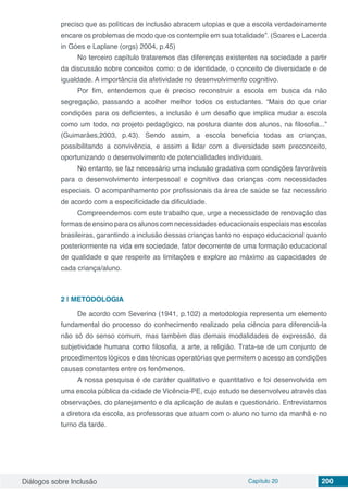 Diálogos sobre Inclusão Capítulo 20 200
preciso que as políticas de inclusão abracem utopias e que a escola verdadeiramente
encare os problemas de modo que os contemple em sua totalidade”. (Soares e Lacerda
in Góes e Laplane (orgs) 2004, p.45)
No terceiro capítulo trataremos das diferenças existentes na sociedade a partir
da discussão sobre conceitos como: o de identidade, o conceito de diversidade e de
igualdade. A importância da afetividade no desenvolvimento cognitivo.
Por fim, entendemos que é preciso reconstruir a escola em busca da não
segregação, passando a acolher melhor todos os estudantes. “Mais do que criar
condições para os deficientes, a inclusão é um desafio que implica mudar a escola
como um todo, no projeto pedagógico, na postura diante dos alunos, na filosofia...”
(Guimarães,2003, p.43). Sendo assim, a escola beneficia todas as crianças,
possibilitando a convivência, e assim a lidar com a diversidade sem preconceito,
oportunizando o desenvolvimento de potencialidades individuais.
No entanto, se faz necessário uma inclusão gradativa com condições favoráveis
para o desenvolvimento interpessoal e cognitivo das crianças com necessidades
especiais. O acompanhamento por profissionais da área de saúde se faz necessário
de acordo com a especificidade da dificuldade.
Compreendemos com este trabalho que, urge a necessidade de renovação das
formas de ensino para os alunos com necessidades educacionais especiais nas escolas
brasileiras, garantindo a inclusão dessas crianças tanto no espaço educacional quanto
posteriormente na vida em sociedade, fator decorrente de uma formação educacional
de qualidade e que respeite as limitações e explore ao máximo as capacidades de
cada criança/aluno.
2 | 	METODOLOGIA
De acordo com Severino (1941, p.102) a metodologia representa um elemento
fundamental do processo do conhecimento realizado pela ciência para diferenciá-la
não só do senso comum, mas também das demais modalidades de expressão, da
subjetividade humana como filosofia, a arte, a religião. Trata-se de um conjunto de
procedimentos lógicos e das técnicas operatórias que permitem o acesso as condições
causas constantes entre os fenômenos.
A nossa pesquisa é de caráter qualitativo e quantitativo e foi desenvolvida em
uma escola pública da cidade de Vicência-PE, cujo estudo se desenvolveu através das
observações, do planejamento e da aplicação de aulas e questionário. Entrevistamos
a diretora da escola, as professoras que atuam com o aluno no turno da manhã e no
turno da tarde.
 