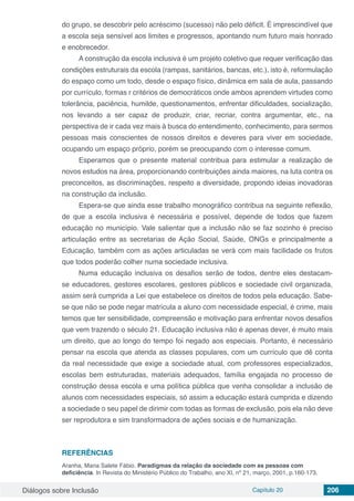 Diálogos sobre Inclusão Capítulo 20 206
do grupo, se descobrir pelo acréscimo (sucesso) não pelo déficit. É imprescindível que
a escola seja sensível aos limites e progressos, apontando num futuro mais honrado
e enobrecedor.
A construção da escola inclusiva é um projeto coletivo que requer verificação das
condições estruturais da escola (rampas, sanitários, bancas, etc.), isto é, reformulação
do espaço como um todo, desde o espaço físico, dinâmica em sala de aula, passando
por currículo, formas r critérios de democráticos onde ambos aprendem virtudes como
tolerância, paciência, humilde, questionamentos, enfrentar dificuldades, socialização,
nos levando a ser capaz de produzir, criar, recriar, contra argumentar, etc., na
perspectiva de ir cada vez mais à busca do entendimento, conhecimento, para sermos
pessoas mais conscientes de nossos direitos e deveres para viver em sociedade,
ocupando um espaço próprio, porém se preocupando com o interesse comum.
Esperamos que o presente material contribua para estimular a realização de
novos estudos na área, proporcionando contribuições ainda maiores, na luta contra os
preconceitos, as discriminações, respeito a diversidade, propondo ideias inovadoras
na construção da inclusão.
Espera-se que ainda esse trabalho monográfico contribua na seguinte reflexão,
de que a escola inclusiva é necessária e possível, depende de todos que fazem
educação no município. Vale salientar que a inclusão não se faz sozinho é preciso
articulação entre as secretarias de Ação Social, Saúde, ONGs e principalmente a
Educação, também com as ações articuladas se verá com mais facilidade os frutos
que todos poderão colher numa sociedade inclusiva.
Numa educação inclusiva os desafios serão de todos, dentre eles destacam-
se educadores, gestores escolares, gestores públicos e sociedade civil organizada,
assim será cumprida a Lei que estabelece os direitos de todos pela educação. Sabe-
se que não se pode negar matrícula a aluno com necessidade especial, é crime, mais
temos que ter sensibilidade, compreensão e motivação para enfrentar novos desafios
que vem trazendo o século 21. Educação inclusiva não é apenas dever, é muito mais
um direito, que ao longo do tempo foi negado aos especiais. Portanto, é necessário
pensar na escola que atenda as classes populares, com um currículo que dê conta
da real necessidade que exige a sociedade atual, com professores especializados,
escolas bem estruturadas, materiais adequados, família engajada no processo de
construção dessa escola e uma política pública que venha consolidar a inclusão de
alunos com necessidades especiais, só assim a educação estará cumprida e dizendo
a sociedade o seu papel de dirimir com todas as formas de exclusão, pois ela não deve
ser reprodutora e sim transformadora de ações sociais e de humanização.
REFERÊNCIAS
Aranha, Maria Salete Fábio. Paradigmas da relação da sociedade com as pessoas com
deficiência. In Revista do Ministério Público do Trabalho, ano XI, nº 21, março, 2001, p.160-173.
 