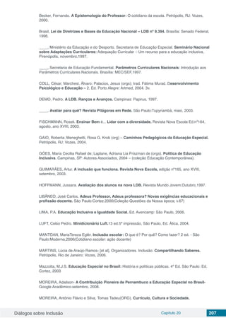 Diálogos sobre Inclusão Capítulo 20 207
Becker, Fernando. A Epistemologia do Professor: O cotidiano da escola. Petrópolis, RJ: Vozes,
2000.
Brasil, Lei de Diretrizes e Bases da Educação Nacional – LDB nº 9.394. Brasília: Senado Federal,
1996.
____, Ministério da Educação e do Desporto. Secretaria de Educação Especial. Seminário Nacional
sobre Adaptações Curriculares: Adequação Curricular – Um recurso para a educação inclusiva,
Pirenópolis, novembro,1997.
____, Secretaria de Educação Fundamental. Parâmetros Curriculares Nacionais: Introdução aos
Parâmetros Curriculares Nacionais. Brasília: MEC/SEF,1997.
COLL, César; Marchesi, Álvaro; Palacios, Jesus (orgs); trad. Fátima Murad. Desenvolvimento
Psicológico e Educação – 2. Ed. Porto Alegre: Artmed, 2004. 3v.
DEMO, Pedro. A LDB. Ranços e Avanços. Campinas: Papirus, 1997.
____, Avaliar para quê? Revista Pitágoras em Rede. São Paulo:Tupynambá, maio, 2003.
FISCHMANN, Roseli. Ensinar Bem é... Lidar com a diversidade. Revista Nova Escola Ed.nº164,
agosto, ano XVIII, 2003.
GAIO, Roberta; Meneghetti, Rosa G. Krob (org) – Caminhos Pedagógicos da Educação Especial.
Petrópolis, RJ: Vozes, 2004.
GÓES, Maria Cecilia Rafael de; Laplane, Adriana Lia Friszman de (orgs). Política de Educação
Inclusiva. Campinas, SP: Autores Associados, 2004 – (coleção Educação Contemporânea).
GUIMARÃES, Artur. A inclusão que funciona. Revista Nova Escola, edição nº165, ano XVIII,
setembro, 2003.
HOFFMANN, Jussara. Avaliação dos alunos na nova LDB. Revista Mundo Jovem.Outubro,1997.
LIBÂNEO, José Carlos. Adeus Professor, Adeus professora? Novas exigências educacionais e
profissão docente. São Paulo:Cortez.2000(Coleção Questões da Nossa época; v.67)
LIMA, P.A. Educação Inclusiva e Igualdade Social. Ed. Avencamp: São Paulo, 2006.
LUFT, Celso Pedro. Minidicionário Luft.13 ed.5ª impressão, São Paulo, Ed. Ática, 2004.
MANTOAN, MariaTereza Eglér. Inclusão escolar: O que é? Por quê? Como fazer? 2 ed. - São
Paulo:Moderna,2006(Cotidiano escolar: ação docente)
MARTINS, Lúcia de Araújo Ramos- [et al]. Organizadores. Inclusão: Compartilhando Saberes.
Petrópolis, Rio de Janeiro: Vozes, 2006.
Mazzotta, M.J.S. Educação Especial no Brasil: História e políticas públicas. 4º Ed. São Paulo: Ed.
Cortez, 2003
MOREIRA, Adailson- A Contribuição Pioneira de Pernambuco a Educação Especial no Brasil-
Google Acadêmico-setembro, 2008.
MOREIRA, Antônio Flávio e Silva, Tomas Tadeu(ORG). Currículo, Cultura e Sociedade.
 