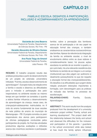Diálogos sobre Inclusão Capítulo 21 209
FAMÍLIA E ESCOLA: DESAFIOS À PARTICIPAÇÃO,
INCLUSÃO E ACOMPANHAMENTO DA APRENDIZAGEM
CAPÍTULO 21
doi
Osicleide de Lima Bezerra
Universidade Federal da Paraíba, Departamento
de Ciências Sociais, Rio Tinto - PB
Geraldo Alexandre de Oliveira Gomes
Universidade Federal da Paraíba, Departamento
de Ciências Sociais, Rio Tinto - PB
Ana Paula Taigy do Amaral
Universidade Federal da Paraíba,
João Pessoa - PB
RESUMO: O trabalho proposto resulta das
análises produzidas a partir do desenvolvimento
de um projeto de extensão universitária
intitulado: “Família, escola e desenvolvimento de
aprendizagem”. O projeto tratou da relação entre
a família e escola e observou as dificuldades
para a inclusão e participação dos pais/
responsáveis no ambiente escolar ao mesmo
tempo em que também se constatou o quanto
a esfera familiar influencia o desenvolvimento
da aprendizagem da criança; nesse caso, de
crianças/pré-adolescentes matriculados no II
ciclo do ensino fundamental de duas escolas
da rede pública de ensino do município de
Mamanguape – PB. O projeto convidou os pais/
responsáveis dos alunos para participarem
de oficinas pedagógicas conduzidas pelos
participantes do projeto. Ao final das atividades
produzimos algumas avaliações e reflexões
acerca dos incentivos escolares à participação
familiar, sobre a percepção dos familiares
acerca de tal participação e de seu papel na
educação formal das crianças, e também
analisamos as características socioeconômicas
das famílias.Apesar da relevância da integração
da família no ambiente escolar, o nível de
envolvimento efetivo entre as duas esferas é
consideravelmente baixo; há poucas ações
escolares no sentido de se reverter o quadro, e,
por outro lado, há uma relevante resistência dos
familiares no sentido de se integrar a um campo
(institucional) que eles julgam ser autônomo e
idealmente autossuficiente no que diz respeito
à educação formal das crianças/adolescentes.
Os desafios e as dificuldades que surgem desta
relação produzem distorções importantes à
formação, com desvantagem para as práticas
de inclusão das famílias no processo de
escolarização.
PALAVRAS-CHAVE: Família, Escola,
Aprendizagem.
ABSTRACT: This work results from the analysis
produced from the development of a university
extension project entitled “Family, school and
learning development”. The project dealt with
the relationship between the family and school
and observed the difficulties for the inclusion
and participation of the parents / guardians
in the school environment while also looked
at how much the family sphere influences
 