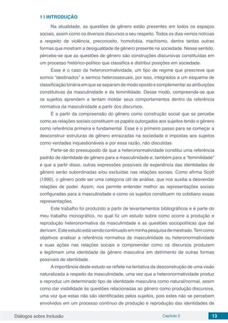 Diálogos sobre Inclusão Capítulo 2 13
1 | 	INTRODUÇÃO
Na atualidade, as questões de gênero estão presentes em todos os espaços
sociais, assim como os diversos discursos a seu respeito. Todos os dias vemos notícias
a respeito de violência, preconceito, homofobia, machismo, dentre tantas outras
formas que mostram a desigualdade de gênero presente na sociedade. Nesse sentido,
percebe-se que as questões de gênero são construções discursivas constituídas em
um processo histórico-político que classifica e distribui posições em sociedade.
Esse é o caso da heteronormatividade, um tipo de regime que prescreve que
somos “destinados” a sermos heterossexuais, por isso, integrados a um esquema de
classificação binária em que se separam de modo oposto e complementar as atribuições
constitutivas da masculinidade e da feminilidade. Desse modo, compreende-se que
os sujeitos aprendem e tentam moldar seus comportamentos dentro da referência
normativa da masculinidade a partir dos discursos.
É a partir da compreensão do gênero como construção social que se percebe
como as relações sociais constituem os papéis outorgados aos sujeitos tendo o gênero
como referência primeira e fundamental. Esse é o primeiro passo para se começar a
desconstruir estruturas de gênero enraizadas na sociedade e impostas aos sujeitos
como verdades inquestionáveis e por essa razão, não discutidas.
Parte-se do pressuposto de que a heteronormatividade constitui uma referência
padrão de identidade de gênero para a masculinidade e, também para a “feminilidade”
e que a partir disso, outras expressões possíveis de experiência das identidades de
gênero serão subordinadas e/ou excluídas nas relações sociais. Como afirma Scott
(1990), o gênero pode ser uma categoria útil de análise, que nos auxilia a desvendar
relações de poder. Assim, nos permite entender melhor as representações sociais
configuradas para a masculinidade e como os sujeitos constituem no cotidiano essas
representações.
Este trabalho foi produzido a partir de levantamentos bibliográficos e é parte do
meu trabalho monográfico, no qual fiz um estudo sobre como ocorre a produção e
reprodução heteronormativa da masculinidade e as questões sociopolíticas que daí
derivam.Esteestudoestásendocontinuadoemminhapesquisademestrado.Temcomo
objetivos analisar a referência normativa de masculinidade ou heteronormatividade
e suas ações nas relações sociais e compreender como os discursos produzem
e legitimam uma identidade de gênero masculina em detrimento de outras formas
possíveis de identidade.
A importância deste estudo se reflete na tentativa da desconstrução de uma visão
naturalizada a respeito da masculinidade, uma vez que a heteronormatividade produz
e reproduz um determinado tipo de identidade masculina como natural/normal, assim
como dar visibilidade às questões relacionadas ao gênero como produção discursiva,
uma vez que estas não são identificadas pelos sujeitos, pois estes não se percebem
envolvidos em um processo contínuo de produção e reprodução das identidades de
 