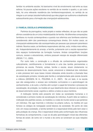 Diálogos sobre Inclusão Capítulo 21 211
familiar no ambiente escolar, há baixíssimo nível de envolvimento real entre as duas
esferas; há poucas ações escolares no sentido de se reverter o quadro, e, por outro
lado, há uma relevante resistência dos familiares/responsáveis, no sentido de se
integrar a um campo (escolar/institucional) que eles julgam ser autônomo e idealmente
autossuficiente para a formação das crianças/pré-adolescentes.
2 | 	FAMÍLIA, ESCOLA E APRENDIZAGEM.
Partimos da prerrogativa, neste projeto e nestas reflexões, de que não se pode
afirmar a existência de um único modelo/padrão de família. Há diferentes composições
familiares no mundo contemporâneo e quando nos referimos aos familiares estamos
considerando além dos parentescos consanguíneos diretos. Em muitos casos, as
crianças/pré-adolescentes são acompanhados por pessoas que possuem parentesco
indireto. Noutros casos, os familiares responsáveis são tias, avós, irmãos mais velhos,
etc. Independentemente do arranjo, a família, juntamente com a escola representam
dois espaços fundamentais da formação humana. Ambas compartilham funções
comuns, sociais e educacionais, embora possuam escopo de atuação diferenciado
(REGO, T. C., 2003).
Por outro lado, a construção e a difusão de conhecimentos organizados
culturalmente, cientificamente e formalmente é uma das tarefas permanentes e
primeiras da escola. Portanto, ambas, família e escola, atuam diretamente no
processo de desenvolvimento físico, social, emocional e intelectual dos indivíduos
e este processo tem suas bases iniciais colocadas ainda durante a chamada fase
da socialização primária, iniciada pela família e complementada pela escola durante
a infância (DESSEN, M. A., POLONIA, A. C., 2007). De um lado, é na escola
que são assegurados o acesso aos conteúdos curriculares e a aprendizagem de
conhecimentos, e do outro, a família vêm cumprir o papel de fomentar o processo de
socialização, de proteção, na medida em que idealmente deve oferecer as condições
de desenvolvimento social, cognitivo e afetivo a todos os seus membros.
A instituição família está presente em todas as sociedades humanas e é
considerada o primeiro núcleo de socialização do indivíduo. A partir dela se realiza a
instituição dos padrões sociais, os modelos e a visão de mundo social a que pertence
um indivíduo. Ela age inserindo o indivíduo na própria cultura, na medida em que
fornece os códigos de navegação social básicos da sociedade. Do ponto de vista
civil, em nossa sociedade, a família também é a responsável direta pelo bem estar e
pela proteção da criança. Ela é responsável direta pela conformação das influencias
formativas do comportamento, o que se dá pela aprendizagem inicial das diferentes
formas de existir, de como ver o mundo e de como se constroem as suas relações
sociais.
 