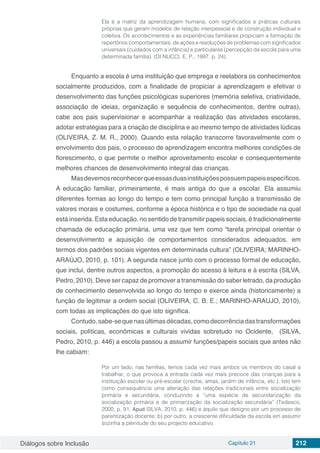 Diálogos sobre Inclusão Capítulo 21 212
Ela é a matriz da aprendizagem humana, com significados e práticas culturais
próprias que geram modelos de relação interpessoal e de construção individual e
coletiva. Os acontecimentos e as experiências familiares propiciam a formação de
repertórios comportamentais, de ações e resoluções de problemas com significados
universais (cuidados com a infância) e particulares (percepção da escola para uma
determinada família). (DI NUCCI, E. P., 1997, p. 24).
Enquanto a escola é uma instituição que emprega e reelabora os conhecimentos
socialmente produzidos, com a finalidade de propiciar a aprendizagem e efetivar o
desenvolvimento das funções psicológicas superiores (memória seletiva, criatividade,
associação de ideias, organização e sequência de conhecimentos, dentre outras),
cabe aos pais supervisionar e acompanhar a realização das atividades escolares,
adotar estratégias para a criação de disciplina e ao mesmo tempo de atividades lúdicas
(OLIVEIRA, Z. M. R., 2000). Quando esta relação transcorre favoravelmente com o
envolvimento dos pais, o processo de aprendizagem encontra melhores condições de
florescimento, o que permite o melhor aproveitamento escolar e consequentemente
melhores chances de desenvolvimento integral das crianças.
Masdevemosreconhecerqueessasduasinstituiçõespossuempapeisespecíficos.
A educação familiar, primeiramente, é mais antiga do que a escolar. Ela assumiu
diferentes formas ao longo do tempo e tem como principal função a transmissão de
valores morais e costumes, conforme a época histórica e o tipo de sociedade na qual
está inserida. Esta educação, no sentido de transmitir papeis sociais, é tradicionalmente
chamada de educação primária, uma vez que tem como “tarefa principal orientar o
desenvolvimento e aquisição de comportamentos considerados adequados, em
termos dos padrões sociais vigentes em determinada cultura” (OLIVEIRA; MARINHO-
ARAÚJO, 2010, p. 101). A segunda nasce junto com o processo formal de educação,
que inclui, dentre outros aspectos, a promoção do acesso à leitura e à escrita (SILVA,
Pedro, 2010). Deve ser capaz de promover a transmissão do saber letrado, da produção
de conhecimento desenvolvida ao longo do tempo e exerce ainda (historicamente) a
função de legitimar a ordem social (OLIVEIRA, C. B. E.; MARINHO-ARAUJO, 2010),
com todas as implicações do que isto significa.
Contudo,sabe-sequenasúltimasdécadas,comodecorrênciadastransformações
sociais, políticas, econômicas e culturais vividas sobretudo no Ocidente, (SILVA,
Pedro, 2010, p. 446) a escola passou a assumir funções/papeis sociais que antes não
lhe cabiam:
Por um lado, nas famílias, temos cada vez mais ambos os membros do casal a
trabalhar, o que provoca a entrada cada vez mais precoce das crianças para a
instituição escolar ou pré-escolar (creche, amas, jardim de infância, etc.). Isto tem
como consequência uma alteração das relações tradicionais entre socialização
primária e secundária, conduzindo a “uma espécie de secundarização da
socialização primária e de primarização da socialização secundária” (Tedesco,
2000, p. 91, Apud SILVA, 2010, p. 446) e àquilo que designo por um processo de
parentização docente; b) por outro, a crescente dificuldade da escola em assumir
sozinha a plenitude do seu projecto educativo.
 