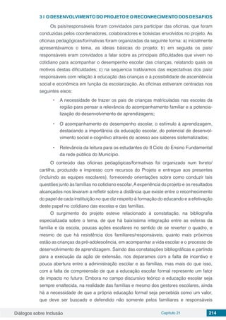 Diálogos sobre Inclusão Capítulo 21 214
3 | 	ODESENVOLVIMENTODOPROJETOEORECONHECIMENTODOSDESAFIOS
Os pais/responsáveis foram convidados para participar das oficinas, que foram
conduzidas pelos coordenadores, colaboradores e bolsistas envolvidos no projeto. As
oficinas pedagógicas/formativas foram organizadas da seguinte forma: a) inicialmente
apresentávamos o tema, as ideias básicas do projeto; b) em seguida os pais/
responsáveis eram convidados a falar sobre as principais dificuldades que vivem no
cotidiano para acompanhar o desempenho escolar das crianças, relatando quais os
motivos destas dificuldades; c) na sequencia tratávamos das expectativas dos pais/
responsáveis com relação à educação das crianças e à possibilidade de ascendência
social e econômica em função da escolarização. As oficinas estiveram centradas nos
seguintes eixos:
•	 A necessidade de trazer os pais de crianças matriculadas nas escolas da
região para pensar a relevância do acompanhamento familiar e a potencia-
lização do desenvolvimento de aprendizagens;
•	 O acompanhamento do desempenho escolar, o estímulo à aprendizagem,
destacando a importância da educação escolar, do potencial de desenvol-
vimento social e cognitivo através do acesso aos saberes sistematizados;
•	 Relevância da leitura para os estudantes do II Ciclo do Ensino Fundamental
da rede pública do Município.
O conteúdo das oficinas pedagógicas/formativas foi organizado num livreto/
cartilha, produzido e impresso com recursos do Projeto e entregue aos presentes
(incluindo as equipes escolares), fornecendo orientações sobre como conduzir tais
questões junto às famílias no cotidiano escolar.Aexperiência do projeto e os resultados
alcançados nos levaram a refletir sobre a distância que existe entre o reconhecimento
do papel de cada instituição no que diz respeito à formação do educando e a efetivação
deste papel no cotidiano das escolas e das famílias.
O surgimento do projeto esteve relacionado à constatação, na bibliografia
especializada sobre o tema, de que há baixíssima integração entre as esferas da
família e da escola, poucas ações escolares no sentido de se reverter o quadro, e
mesmo de que há resistência dos familiares/responsáveis, quanto mais próximos
estão as crianças da pré-adolescência, em acompanhar a vida escolar e o processo de
desenvolvimento de aprendizagem. Saindo das constatações bibliográficas e partindo
para a execução da ação de extensão, nos deparamos com a falta de incentivo e
pouca abertura entre a administração escolar e as famílias, mas mais do que isso,
com a falta de compreensão de que a educação escolar formal represente um fator
de impacto no futuro. Embora no campo discursivo teórico a educação escolar seja
sempre enaltecida, na realidade das famílias e mesmo dos gestores escolares, ainda
há a necessidade de que a própria educação formal seja percebida como um valor,
que deve ser buscado e defendido não somente pelos familiares e responsáveis
 