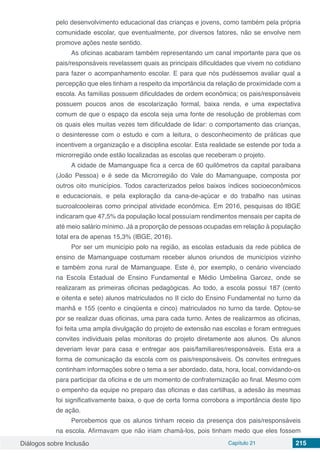 Diálogos sobre Inclusão Capítulo 21 215
pelo desenvolvimento educacional das crianças e jovens, como também pela própria
comunidade escolar, que eventualmente, por diversos fatores, não se envolve nem
promove ações neste sentido.
As oficinas acabaram também representando um canal importante para que os
pais/responsáveis revelassem quais as principais dificuldades que vivem no cotidiano
para fazer o acompanhamento escolar. E para que nós pudéssemos avaliar qual a
percepção que eles tinham a respeito da importância da relação de proximidade com a
escola. As famílias possuem dificuldades de ordem econômica; os pais/responsáveis
possuem poucos anos de escolarização formal, baixa renda, e uma expectativa
comum de que o espaço da escola seja uma fonte de resolução de problemas com
os quais eles muitas vezes tem dificuldade de lidar: o comportamento das crianças,
o desinteresse com o estudo e com a leitura, o desconhecimento de práticas que
incentivem a organização e a disciplina escolar. Esta realidade se estende por toda a
microrregião onde estão localizadas as escolas que receberam o projeto.
A cidade de Mamanguape fica a cerca de 60 quilômetros da capital paraibana
(João Pessoa) e é sede da Microrregião do Vale do Mamanguape, composta por
outros oito municípios. Todos caracterizados pelos baixos índices socioeconômicos
e educacionais, e pela exploração da cana-de-açúcar e do trabalho nas usinas
sucroalcooleiras como principal atividade econômica. Em 2016, pesquisas do IBGE
indicaram que 47,5% da população local possuíam rendimentos mensais per capita de
até meio salário mínimo. Já a proporção de pessoas ocupadas em relação à população
total era de apenas 15,3% (IBGE, 2016).
Por ser um município polo na região, as escolas estaduais da rede pública de
ensino de Mamanguape costumam receber alunos oriundos de municípios vizinho
e também zona rural de Mamanguape. Este é, por exemplo, o cenário vivenciado
na Escola Estadual de Ensino Fundamental e Médio Umbelina Garcez, onde se
realizaram as primeiras oficinas pedagógicas. Ao todo, a escola possui 187 (cento
e oitenta e sete) alunos matriculados no II ciclo do Ensino Fundamental no turno da
manhã e 155 (cento e cinqüenta e cinco) matriculados no turno da tarde. Optou-se
por se realizar duas oficinas, uma para cada turno. Antes de realizarmos as oficinas,
foi feita uma ampla divulgação do projeto de extensão nas escolas e foram entregues
convites individuais pelas monitoras do projeto diretamente aos alunos. Os alunos
deveriam levar para casa e entregar aos pais/familiares/responsáveis. Esta era a
forma de comunicação da escola com os pais/responsáveis. Os convites entregues
continham informações sobre o tema a ser abordado, data, hora, local, convidando-os
para participar da oficina e de um momento de confraternização ao final. Mesmo com
o empenho da equipe no preparo das oficinas e das cartilhas, a adesão às mesmas
foi significativamente baixa, o que de certa forma corrobora a importância deste tipo
de ação.
Percebemos que os alunos tinham receio da presença dos pais/responsáveis
na escola. Afirmavam que não iriam chamá-los, pois tinham medo que eles fossem
 