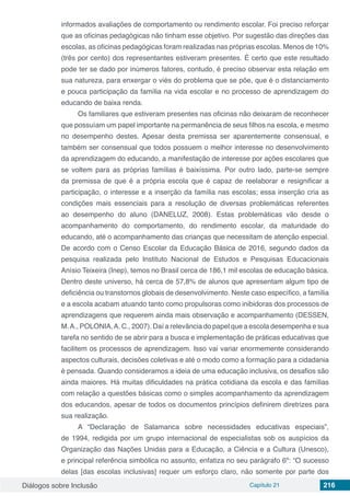 Diálogos sobre Inclusão Capítulo 21 216
informados avaliações de comportamento ou rendimento escolar. Foi preciso reforçar
que as oficinas pedagógicas não tinham esse objetivo. Por sugestão das direções das
escolas, as oficinas pedagógicas foram realizadas nas próprias escolas. Menos de 10%
(três por cento) dos representantes estiveram presentes. É certo que este resultado
pode ter se dado por inúmeros fatores, contudo, é preciso observar esta relação em
sua natureza, para enxergar o viés do problema que se põe, que é o distanciamento
e pouca participação da família na vida escolar e no processo de aprendizagem do
educando de baixa renda.
Os familiares que estiveram presentes nas oficinas não deixaram de reconhecer
que possuíam um papel importante na permanência de seus filhos na escola, e mesmo
no desempenho destes. Apesar desta premissa ser aparentemente consensual, e
também ser consensual que todos possuem o melhor interesse no desenvolvimento
da aprendizagem do educando, a manifestação de interesse por ações escolares que
se voltem para as próprias famílias é baixíssima. Por outro lado, parte-se sempre
da premissa de que é a própria escola que é capaz de reelaborar e resignificar a
participação, o interesse e a inserção da família nas escolas; essa inserção cria as
condições mais essenciais para a resolução de diversas problemáticas referentes
ao desempenho do aluno (DANELUZ, 2008). Estas problemáticas vão desde o
acompanhamento do comportamento, do rendimento escolar, da maturidade do
educando, até o acompanhamento das crianças que necessitam de atenção especial.
De acordo com o Censo Escolar da Educação Básica de 2016, segundo dados da
pesquisa realizada pelo  Instituto Nacional de Estudos e Pesquisas Educacionais
Anísio Teixeira (Inep), temos no Brasil cerca de 186,1 mil escolas de educação básica.
Dentro deste universo, há cerca de 57,8% de alunos que apresentam algum tipo de
deficiência ou transtornos globais de desenvolvimento. Neste caso específico, a família
e a escola acabam atuando tanto como propulsoras como inibidoras dos processos de
aprendizagens que requerem ainda mais observação e acompanhamento (DESSEN,
M.A., POLONIA,A. C., 2007). Daí a relevância do papel que a escola desempenha e sua
tarefa no sentido de se abrir para a busca e implementação de práticas educativas que
facilitem os processos de aprendizagem. Isso vai variar enormemente considerando
aspectos culturais, decisões coletivas e até o modo como a formação para a cidadania
é pensada. Quando consideramos a ideia de uma educação inclusiva, os desafios são
ainda maiores. Há muitas dificuldades na prática cotidiana da escola e das famílias
com relação a questões básicas como o simples acompanhamento da aprendizagem
dos educandos, apesar de todos os documentos princípios definirem diretrizes para
sua realização.
A  “Declaração de Salamanca  sobre necessidades educativas especiais”,
de 1994, redigida por um grupo internacional de especialistas sob os auspícios da
Organização das Nações Unidas para a Educação, a Ciência e a Cultura (Unesco),
e principal referência simbólica no assunto, enfatiza no seu parágrafo 6º: “O sucesso
delas [das escolas inclusivas] requer um esforço claro, não somente por parte dos
 