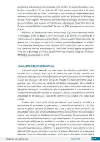 Diálogos sobre Inclusão Capítulo 21 217
professores e dos profissionais na escola, mas também por parte dos colegas, pais,
famílias e voluntários.” E no parágrafo 59: “Uma  parceria  cooperativa e de apoio
entre administradores escolares, professores e pais deveria ser desenvolvida e pais
deveriam ser considerados enquanto parceiros ativos nos processos de tomada de
decisão.” Ainda no plano internacional, merece menção a resolução sobre equalização
de oportunidades para pessoas com deficiência, adotada pela Assembleia Geral da
Organização das Nações Unidas (ONU), também de 1994, que encaminha na mesma
direção.
No Brasil, a Constituição de 1988, em seu artigo 205, evoca orientação similar:
“A educação, direito de todos e dever do Estado e da família, será promovida e
incentivada com a colaboração da sociedade, visando ao pleno desenvolvimento da
pessoa, seu preparo para o exercício da cidadania e sua qualificação para o trabalho.”
Entre as metas e estratégias do Plano Nacional de Educação (PNE), por fim, encontra-
se a referência explícita à colaboração da “família em variados papéis educacionais,
entre eles o do acesso à escola e ao atendimento educacional especializado (AEE).”
(MENDES, Conrado Hubner, 2017).
4 | 	ALGUMAS OBSERVAÇÕES FINAIS.
A experiência de extensão que deu origem às reflexões apresentadas neste
trabalho tinha a intenção mais geral de desenvolver nos pais/responsáveis uma
percepção ampliada acerca do próprio papel que possuem quanto ao desempenho
escolar das crianças e de como isso pode impactar no desenvolvimento social e
cognitivo, além servir como um canal de orientações pedagógicas. Com relação à
esfera escolar institucional, a proposta deveria servir como instrumento para atrair as
equipes escolares para pensar ações e práticas que refletissem sobre a relevância do
acompanhamento escolar, do papel da educação. Contudo, constatamos as enormes
dificuldades de se estabelecer essa ponte aparentemente simples entre estas duas
esferas.
Embora num plano inicial ambas reconheçam seus papéis e entendam a
necessidade de estabelecer ligações entre o universo familiar/privado e o escolar/
público, na pratica cotidiana os desafios são vistos a partir de lentes ampliadas. As
dificuldades vão desde o simples estabelecimento de canais efetivos de comunicação,
mesmo num contexto de facilidades de uso de ferramentas comunicacionais, até a
realizaçãodemedidasefetivasquepromovamessasligações.Deumlado,permanecem
os pais/responsáveis no apontamento da ineficiência da escola em lidar com este
vínculo, e, de outro, a escola se antecipa em apontar as dificuldades e resistências
dos pais/responsáveis para colaborar. Há pouco incentivo e pouca abertura entre a
administração escolar e as famílias; é comum os gestores desenvolverem uma postura
defensiva diante das demandas familiares, em função muitas vezes da dificuldade
 