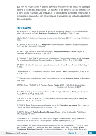 Diálogos sobre Inclusão Capítulo 21 218
que tem de solucioná-las. A postura defensiva muitas vezes se traduz na aceitação
passiva e inerte das dificuldades. Os desafios e as barreiras que se estabelecem
a partir desta realidade vão produzindo e consolidando distorções importantes à
formação dos educandos, com prejuízos para práticas reais de inclusão no processo
de escolarização.
REFERÊNCIAS
ANDRADE, A. A. S., MENEZES-FILHO, N. A. O papel da oferta de trabalho no comportamento dos
retornos à educação no Brasil. Pesquisa e Planejamento Econômico, V.35, n.2, 2005.
BOURDIEU, P. A distinção: crítica social do julgamento. São Paulo: EDUSP; Porto Alegre, RS: Zouk,
2007.
BOURDIEU, P., PASSERON, J. C. A reprodução: elementos para uma teoria do sistema de ensino.
Petrópolis, RJ: Editora Vozes, 2003008.
BROOKE, Nigel, SOARES, Jose Francisco (Orgs.). Pesquisa em Eficácia Escolar: origem e
trajetórias, Belo Horizonte: Editora UFMG, 2008.
BUCHMANN, C., DALTON, B. Interpersonal Influences and Educational Aspirations, in: 12 Countries:
The Importance of Institutional Context. Sociology of Education, V. 75, n. 2, p. 99-122, 2002.
CÂNEDO, L.B. A família, a escola e a questão educacional. Leitura: Teoria e Prática. V.12, N.21, p.3-
9, 2003. 
CASTANHEIRA, M.L. Da escrita no cotidiano à escrita escolar. Leitura: Teoria e Prática, V. 11, N. 20,
p. 34-45, 1992.
COLEMAN, James. Social Capital in the Creation of Human Capital. American Journal of Sociology,
n.94, 1988.
DESSEN, M. A., POLONIA, A. C. Família e Escola. Paidéia, 2007, 17(36). 21-32. Disponível em:
. Acesso em: 30 de março de 2017.
DI NUCCI, E. P., Os pais como companheiros na alfabetização. Estudos de Psicologia. Campinas:
PUCCAMP, V. 13, n.1, p. 75-76, 1996.
DI NUCCI, E. P., PELLEGRINI, M. C. Orientação aos professores de escolas públicas. Psico-USF,
São Paulo: USF, v. 5, n.1, p. 25-36, 2000.
DURKHEIM, Émile. A educação, sua natureza e função. In: Educação e sociologia. Trad. Lourenço
Filho. 9. ed., São Paulo: Edições Melhoramentos, 1973.
ENGUITA, Mariano F. Trabalho, Escola e Ideologia: Marx e a crítica da educação. Porto Alegre:
Artes Médicas Sul, 1993.
FERNANDES, D. C. Estratificação educacional, origem socioeconômica e raça no Brasil: as
barreiras da cor. In: IPEA/Caixa – Publicação do Concurso de Monografias, 2001.
HIRATA, Helena. Da polarização das qualificações ao modelo de competência. In: FERRETI, Celso
João, ZIBAS, Dagmar M.L., MADEIRA, Felícia R., FRANCO, Maria Laura P.B. (Orgs.). Novas
Tecnologias, Trabalho e Educação: um debate multidisciplinar, 5. ed., Petrópolis, RJ: Ed. Vozes,
 