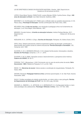 Diálogos sobre Inclusão Capítulo 21 219
1999.
LEI DE DIRETRIZES E BASES DA EDUCAÇÃO NACIONAL. Brasília, 1996. Disponível em:
. Acesso em 25 de fevereiro de 2010.
LOPES, Eliana Marta Teixeira, FARIA FILHO, Luciano Mendes VEIGA, Cynthia Greive. (Orgs.). 500
anos de educação no Brasil. 2.ed. Belo Horizonte: Autêntica, 2000.
MAHONEY, A. A. Contribuições de H. Wallon para a reflexão sobre as questões educacionais. In V.S.
Placco (Org.), Psicologia & Educação: revendo contribuições São Paulo: Educ, 2002.
MCLAREN, Peter. A vida nas escolas: uma introdução à pedagogia crítica nos fundamentos da
educação. 2. ed. Porto Alegre: Artes Médicas, 1997.
MENDES, Conrado Hubner,. A família na educação inclusiva. Instituto Rodrigo Mendes, 2017.
Disponível em: . Acesso em: 02 de jul de
2018.
NOGUEIRA. M. A., CATANI, A. (Orgs.). Escritos de Educação. Petrópolis, RJ: Editora Vozes, 2010.
OFFE, Claus. Sistema educacional, sistema ocupacional e política da educação: contribuição à
determinação das funções sociais do sistema educacional. Revista Educação e Sociedade, n.35,
Campinas, abril, 1990.
OLIVEIRA, C. B. E.; MARINHO-ARAUJO, C. M. A relação família-escola: intersecções e desafios.
Estudos de Psicologia, Campinas, v. 27, n. 1, 2010.
OLIVEIRA, Z. M. R. (2000). Interações sociais e desenvolvimento: a perspectiva sócio histórica.
Caderno do CEDES, 20, 62-77.
PEREIRA, T.N.C.; Albuquerque, L.N.M. Convivendo com os usos da escrita antes da escola. Série
Documental – MEC. Relatos de Pesquisa. N. 21, p.4-25. 1994.
REGO, T. C. Memórias de escola: Cultura escolar e constituição de singularidades. Petrópolis, RJ:
Vozes, 2003.
SAVIANI, Dermeval. Pedagogia histórico-crítica: primeiras aproximações. 9. ed. São Paulo: Autores
Associados, 2005.
SILVA, P. Análise sociológica da relação escola-família: um roteiro sobre o caso português. Revista
do Departamento de Sociologia da FLUP, Vol. XX, 2010, pág. 443-464.
WAGNER, A., RIBEIRO, L. S., ARTECHE, A. X., BORNHOLDT, E. A. Configuração familiar e o bem-
estar psicológico dos adolescentes. Psicologia: Reflexão e Crítica, 12(1), 147-156, 1999.
 