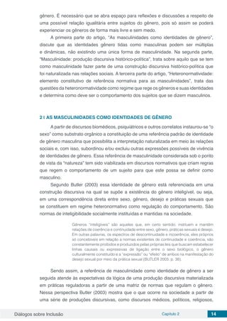 Diálogos sobre Inclusão Capítulo 2 14
gênero. É necessário que se abra espaço para reflexões e discussões a respeito de
uma possível relação igualitária entre sujeitos do gênero, pois só assim se poderá
experienciar os gêneros de forma mais livre e sem medo.
A primeira parte do artigo, “As masculinidades como identidades de gênero”,
discute que as identidades gênero tidas como masculinas podem ser múltiplas
e dinâmicas, não existindo uma única forma de masculinidade. Na segunda parte,
“Masculinidade: produção discursiva histórico-política”, trata sobre aquilo que se tem
como masculinidade fazer parte de uma construção discursiva histórico-política que
foi naturalizada nas relações sociais. A terceira parte do artigo, “Heteronormatividade:
elemento constitutivo de referência normativa para as masculinidades”, trata das
questões da heteronormatividade como regime que rege os gêneros e suas identidades
e determina como deve ser o comportamento dos sujeitos que se dizem masculinos.
2 | 	AS MASCULINIDADES COMO IDENTIDADES DE GÊNERO
A partir de discursos biomédicos, psiquiátricos e outros correlatos instaurou-se “o
sexo” como substrato orgânico a constituição de uma referência padrão de identidade
de gênero masculina que possibilita a interpretação naturalizada em meio às relações
sociais e, com isso, subordinou e/ou excluiu outras expressões possíveis de vivência
de identidades de gênero. Essa referência de masculinidade considerada sob o ponto
de vista da “natureza” tem sido viabilizada em discursos normativos que criam regras
que regem o comportamento de um sujeito para que este possa se definir como
masculino.
Segundo Butler (2003) essa identidade de gênero está referenciada em uma
construção discursiva na qual se supõe a existência do gênero inteligível, ou seja,
em uma correspondência direta entre sexo, gênero, desejo e práticas sexuais que
se constituem em regime heteronormativo como regulação do comportamento. São
normas de inteligibilidade socialmente instituídas e mantidas na sociedade.
Gêneros “inteligíveis” são aqueles que, em certo sentido, instituem e mantêm
relações de coerência e continuidade entre sexo, gênero, práticas sexuais e desejo.
Em outras palavras, os espectros de descontinuidade e incoerência, eles próprios
só concebíveis em relação a normas existentes de continuidade e coerência, são
constantemente proibidos e produzidos pelas próprias leis que buscam estabelecer
linhas causais ou expressivas de ligação entre o sexo biológico, o gênero
culturalmente constituído e a “expressão” ou “efeito” de ambos na manifestação do
desejo sexual por meio da prática sexual (BUTLER 2003. p. 38).
Sendo assim, a referência de masculinidade como identidade de gênero a ser
seguida atende às expectativas da lógica de uma produção discursiva materializada
em práticas reguladoras a partir de uma matriz de normas que regulam o gênero.
Nessa perspectiva Butler (2003) mostra que o que ocorre na sociedade a partir de
uma série de produções discursivas, como discursos médicos, políticos, religiosos,
 