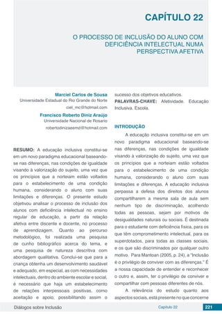 Diálogos sobre Inclusão Capítulo 22 221
CAPÍTULO 22
doi
O PROCESSO DE INCLUSÃO DO ALUNO COM
DEFICIÊNCIA INTELECTUAL NUMA
PERSPECTIVA AFETIVA
Marciel Carlos de Sousa
Universidade Estadual do Rio Grande do Norte
ciel_mc@hotmail.com
Francisco Roberto Diniz Araújo
Universidade Nacional de Rosario
robertodinizaeemd@hotmail.com
RESUMO: A educação inclusiva constitui-se
em um novo paradigma educacional baseando-
se nas diferenças, nas condições de igualdade
visando à valorização do sujeito, uma vez que
os princípios que a norteiam estão voltados
para o estabelecimento de uma condição
humana, considerando o aluno com suas
limitações e diferenças. O presente estudo
objetivou analisar o processo de inclusão dos
alunos com deficiência intelectual no ensino
regular de educação, a partir da relação
afetiva entre discente e docente, no processo
de aprendizagem. Quanto ao percurso
metodológico, foi realizada uma pesquisa
de cunho bibliográfico acerca do tema, e
uma pesquisa de natureza descritiva com
abordagem qualitativa. Conclui-se que para a
criança obtenha um desenvolvimento saudável
e adequado, em especial, as com necessidades
intelectuais, dentro do ambiente escolar e social,
é necessário que haja um estabelecimento
de relações interpessoais positivas, como
aceitação e apoio, possibilitando assim o
sucesso dos objetivos educativos.
PALAVRAS-CHAVE: Afetividade. Educação
Inclusiva. Escola.
INTRODUÇÃO
A educação inclusiva constitui-se em um
novo paradigma educacional baseando-se
nas diferenças, nas condições de igualdade
visando à valorização do sujeito, uma vez que
os princípios que a norteiam estão voltados
para o estabelecimento de uma condição
humana, considerando o aluno com suas
limitações e diferenças. A educação inclusiva
perpassa a defesa dos direitos dos alunos
compartilharem a mesma sala de aula sem
nenhum tipo de discriminação, acolhendo
todas as pessoas, sejam por motivos de
desigualdades naturais ou sociais. É destinada
para o estudante com deficiência física, para os
que têm comprometimento intelectual, para os
superdotados, para todas as classes sociais,
e os que são discriminados por qualquer outro
motivo. Para Mantoan (2005, p. 24), a “Inclusão
é o privilégio de conviver com as diferenças.” É
a nossa capacidade de entender e reconhecer
o outro e, assim, ter o privilégio de conviver e
compartilhar com pessoas diferentes de nós.
A relevância do estudo quanto aos
aspectos sociais, está presente no que concerne
 