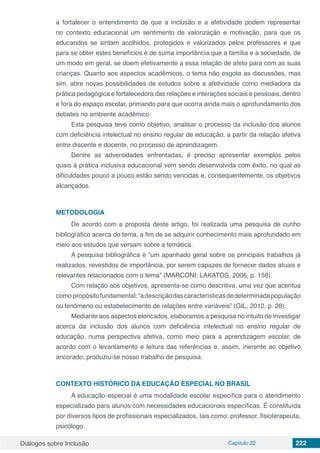 Diálogos sobre Inclusão Capítulo 22 222
a fortalecer o entendimento de que a inclusão e a afetividade podem representar
no contexto educacional um sentimento de valorização e motivação, para que os
educandos se sintam acolhidos, protegidos e valorizados pelos professores e que
para se obter estes benefícios é de suma importância que a família e a sociedade, de
um modo em geral, se doem efetivamente a essa relação de afeto para com as suas
crianças. Quanto aos aspectos acadêmicos, o tema não esgota as discussões, mas
sim, abre novas possibilidades de estudos sobre a afetividade como mediadora da
prática pedagógica e fortalecedora das relações e interações sociais e pessoais, dentro
e fora do espaço escolar, primando para que ocorra ainda mais o aprofundamento dos
debates no ambiente acadêmico.
Esta pesquisa teve como objetivo, analisar o processo da inclusão dos alunos
com deficiência intelectual no ensino regular de educação, a partir da relação afetiva
entre discente e docente, no processo de aprendizagem.
Dentre as adversidades enfrentadas, é preciso apresentar exemplos pelos
quais à prática inclusiva educacional vem sendo desenvolvida com êxito, no qual as
dificuldades pouco a pouco estão sendo vencidas e, consequentemente, os objetivos
alcançados.
METODOLOGIA
De acordo com a proposta deste artigo, foi realizada uma pesquisa de cunho
bibliográfico acerca do tema, a fim de se adquirir conhecimento mais aprofundado em
meio aos estudos que versam sobre a temática.
A pesquisa bibliográfica é “um apanhado geral sobre os principais trabalhos já
realizados, revestidos de importância, por serem capazes de fornecer dados atuais e
relevantes relacionados com o tema” (MARCONI; LAKATOS, 2006, p. 158).
Com relação aos objetivos, apresenta-se como descritiva, uma vez que acentua
como propósitofundamental:“adescriçãodascaracterísticasdedeterminadapopulação
ou fenômeno ou estabelecimento de relações entre variáveis” (GIL, 2012, p. 28).
Mediante aos aspectos elencados, elaboramos a pesquisa no intuito de investigar
acerca da inclusão dos alunos com deficiência intelectual no ensino regular de
educação, numa perspectiva afetiva, como meio para a aprendizagem escolar, de
acordo com o levantamento e leitura das referências e, assim, inerente ao objetivo
ancorado, produziu-se nosso trabalho de pesquisa.
CONTEXTO HISTÓRICO DA EDUCAÇÃO ESPECIAL NO BRASIL
A educação especial é uma modalidade escolar específica para o atendimento
especializado para alunos com necessidades educacionais específicas. É constituída
por diversos tipos de profissionais especializados, tais como: professor, fisioterapeuta,
psicólogo.
 
