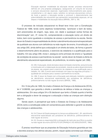 Diálogos sobre Inclusão Capítulo 22 223
Educação especial: modalidade da educação escolar; processo educacional
definido em uma proposta pedagógica, assegurando um conjunto de recursos
e serviços educacionais especiais, organizados institucionalmente para apoiar,
complementar e, em alguns casos, substituir os serviços educacionais comuns,
de modo a garantir a educação escolar e promover o desenvolvimento das
potencialidades dos educandos que apresentem necessidades especiais, em as
etapas e modalidades da educação básica (BRASIL, 2001 p. 39).
O processo de inclusão educacional no Brasil teve início com a Constituição
Federal de 1988, tendo como objetivos fundamentais, “promover o bem de todos,
sem preconceitos de origem, raça, sexo, cor, idade e quaisquer outras formas de
discriminação” (art., 3º, inciso IV), compreendendo a educação como um direito de
todos, bem como igualdade e condições de acesso e permanência na escola. Sendo
dever do Estado à responsabilidade de ofertar o atendimentoeducacionalespecializado
de qualidade aos alunos com deficiência na rede regular de ensino. A constituição, em
seu artigo 205, ainda define que a educação é um direito de todos, de forma a garantir
o desenvolvimento pleno da pessoa, o exercício da cidadania e a qualificação para o
trabalho. Em seu artigo 206, inciso I, assegura como princípio de ensino a “igualdade
de condições de acesso e permanência na escola”, sendo dever do Estado à oferta do
atendimento educacional especializado, de preferência, no ensino regular (art. 208).
Art. 205. A educação, direito de todos e dever do Estado e da família, será promovida
e incentivada com a colaboração da sociedade, visando ao pleno desenvolvimento
da pessoa, seu preparo para o exercício da cidadania e sua qualificação para o
trabalho. Art. 206. O ensino será ministrado com base nos seguintes princípios: I –
igualdade de condições para o acesso e permanência na escola;
Art. 208. O dever do Estado com a Educação será efetivado mediante a garantia
de atendimento educacional especializado aos portadores de deficiência,
preferencialmente na rede regular de ensino (BRASIL, 1988).
Em 13 de julho de 1990, foi criado o Estatuto da Criança e do Adolescente (ECA),
lei n° 8.069/90, que garantia o direito a assistência de defesa a todas as crianças e
adolescentes. Em seus artigos 54 e 55 declaram que tanto o Estado quanto à família
tem a obrigação e dever de assegurar a educação a todas as crianças sem distinção
alguma.
Sendo assim, é perceptível que tanto o Estatuto da Criança e do Adolescente
(ECA) como a constituição estão em consonância para defender e garantir os direitos
das crianças e adolescentes.
Art. 54. É dever do Estado assegurar à criança e ao adolescente:[...]III - atendimento
educacional especializado aos portadores de deficiência, preferencialmente na
rede regular de ensino;
Art. 55. Os pais ou responsável têm a obrigação de matricular seus filhos ou pupilos
na rede regular de ensino (ESTATUTO DA CRIANÇA E DO ADOLESCENTE, 1990).
É preciso reconhecer que as propostas de Educação Inclusiva garantida por leis
e decretos avançou nos últimos séculos, porém, requer ações concretas que ofereçam
 