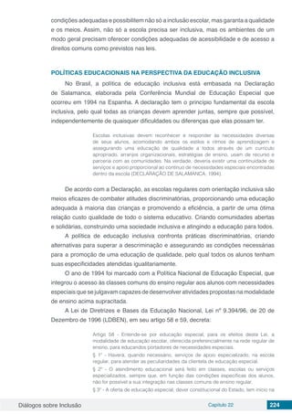 Diálogos sobre Inclusão Capítulo 22 224
condições adequadas e possibilitem não só a inclusão escolar, mas garanta a qualidade
e os meios. Assim, não só a escola precisa ser inclusiva, mas os ambientes de um
modo geral precisam oferecer condições adequadas de acessibilidade e de acesso a
direitos comuns como previstos nas leis.
POLÍTICAS EDUCACIONAIS NA PERSPECTIVA DA EDUCAÇÃO INCLUSIVA
No Brasil, a política de educação inclusiva está embasada na Declaração
de Salamanca, elaborada pela Conferência Mundial de Educação Especial que
ocorreu em 1994 na Espanha. A declaração tem o princípio fundamental da escola
inclusiva, pelo qual todas as crianças devem aprender juntas, sempre que possível,
independentemente de quaisquer dificuldades ou diferenças que elas possam ter.
Escolas inclusivas devem reconhecer e responder às necessidades diversas
de seus alunos, acomodando ambos os estilos e ritmos de aprendizagem e
assegurando uma educação de qualidade a todos através de um currículo
apropriado, arranjos organizacionais, estratégias de ensino, usam de recurso e
parceria com as comunidades. Na verdade, deveria existir uma continuidade de
serviços e apoio proporcional ao contínuo de necessidades especiais encontradas
dentro da escola (DECLARAÇÃO DE SALAMANCA, 1994).
De acordo com a Declaração, as escolas regulares com orientação inclusiva são
meios eficazes de combater atitudes discriminatórias, proporcionando uma educação
adequada à maioria das crianças e promovendo a eficiência, a partir de uma ótima
relação custo qualidade de todo o sistema educativo. Criando comunidades abertas
e solidárias, construindo uma sociedade inclusiva e atingindo a educação para todos.
A política de educação inclusiva confronta práticas discriminatórias, criando
alternativas para superar a descriminação e assegurando as condições necessárias
para a promoção de uma educação de qualidade, pelo qual todos os alunos tenham
suas especificidades atendidas igualitariamente.
O ano de 1994 foi marcado com a Política Nacional de Educação Especial, que
integrou o acesso às classes comuns do ensino regular aos alunos com necessidades
especiais que se julgavam capazes de desenvolver atividades propostas na modalidade
de ensino acima supracitada.
A Lei de Diretrizes e Bases da Educação Nacional, Lei nº 9.394/96, de 20 de
Dezembro de 1996 (LDBEN), em seu artigo 58 e 59, decreta:
Artigo 58 - Entende-se por educação especial, para os efeitos desta Lei, a
modalidade de educação escolar, oferecida preferencialmente na rede regular de
ensino, para educandos portadores de necessidades especiais.
§ 1º - Haverá, quando necessário, serviços de apoio especializado, na escola
regular, para atender as peculiaridades da clientela de educação especial.
§ 2º - O atendimento educacional será feito em classes, escolas ou serviços
especializados, sempre que, em função das condições específicas dos alunos,
não for possível a sua integração nas classes comuns de ensino regular.
§ 3º - A oferta de educação especial, dever constitucional do Estado, tem início na
 