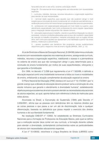 Diálogos sobre Inclusão Capítulo 22 225
faixa etária de zero a seis anos, durante a educação infantil.
Artigo 59 - Os sistemas de ensino assegurarão aos educandos com necessidades
especiais:
I. - currículos, métodos, técnicas, recursos educativos e organização específica,
para atender às suas necessidades;
II. – terminal idade específica para aqueles que não puderem atingir o nível
exigido para a conclusão do ensino fundamental, em virtude de suas deficiências, e
aceleraçãoparaconcluiremmenortempooprogramaescolarparaossuperdotados;
III. - professores com especialização adequada em nível médio ou superior, para
atendimento especializado, bem como professores do ensino regular capacitados
para a integração desses educandos nas classes comuns;
IV. - educação especial para o trabalho, visando a sua efetiva integração na vida em
sociedade, inclusive condições adequadas para os que não revelarem capacidade
de inserção no trabalho competitivo, mediante articulação com os órgãos oficiais
afins, bem como para aqueles que apresentam uma habilidade superior nas áreas
artística, intelectual ou psicomotora;
V. - acesso igualitário aos benefícios dos programas sociais suplementares
disponíveis para o respectivo nível do ensino regular (BRASIL, 2001, p. 12)
ALei de Diretrizes e Bases da Educação Nacional, (9.394/96) determina a inclusão
de alunos com necessidades especiais nos sistemas de ensino, assegurando currículo,
métodos, recursos e organização específica, viabilizando o acesso e a permanência
no sistema de ensino aos que não conseguiram atingir o grau determinado para a
conclusão do ensino fundamental, por motivo de suas especificidades, reforçando o
que garantia a Constituição.
Em 1999, no decreto nº 3.298 que regulamenta a Lei nº 7.853/89, é definido a
educação especial como uma modalidade transversal a todos os níveis e modalidades
de ensino, enfatizando a atuação complementar da educação especial ao ensino
O Plano Nacional de Educação (PNE) destaca em sua Lei nº 10.172/2001 que “o
grande avanço que a década da educação deveria produzir seria a construção de uma
escola inclusiva que garanta o atendimento à diversidade humana”, estabelecendo
objetivosparaqueossistemasdeensinopossamatenderasnecessidadeseducacionais
de alunos especiais, ao qual, aponta falhas com referência à oferta de matriculas para
estes alunos.
Anunciada no Brasil, a Convenção de Guatemala (1999) pelo Decreto nº
3.956/2001, afirma que as pessoas com deficiências têm os mesmos direitos que
as outras pessoas e que passa a ser um ato de discriminação, toda e qualquer
diferenciação, baseada na deficiência que possa impedir o exercício dos direitos
humanos e de sua liberdade fundamental.
Na resolução CNE/CP nº 1/2002, foi estabelecido as Diretrizes Curriculares
Nacionais para a formação de Professores da Educação Básica, pelo qual se definiu
que a instituição escolar deve conter em seu currículo, a formação docente voltada
para atender a diversidade, contemplando conhecimentos sobre as particularidades
de alunos com necessidades educacionais especiais.
A Lei nº 10.436/02, reconhece a Língua Brasileira de Sinais (LIBRAS) como
 