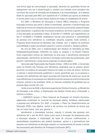 Diálogos sobre Inclusão Capítulo 22 226
uma forma legal de comunicação e expressão, devendo ser garantidas formas de
assegurarem seu uso e disseminação e, também sua inclusão como disciplina nos
currículos dos cursos de formação de professores e de fonoaudiólogos. Já o sistema
Braile foi aprovado pelo MEC com a portaria de nº 2.678/02 que aprova as diretrizes
e normas para o uso e o ensino desse sistema em todas as modalidades do ensino.
Em 2003, o Ministério da Educação e Cultura (MEC) implantou o Programa
Educação Inclusiva que prevê o direito à diversidade, apoiando a transformação dos
sistemas de ensino em sistemas educacionais inclusivos promovendo ampla formação
para educadores e gestores dos municípios brasileiros, de forma a garantir o acesso
à uma educação de qualidade a todos. O Decreto nº 5.296/04, que regulamentou as
leis nº 10.048/00 e 10.098/00, estabeleceu normas para promover a acessibilidade
às pessoas com deficiência ou mobilidade reduzida, surgindo, neste contexto, o
Programa Brasil Acessível do Ministério das Cidades com o objetivo de promover
acessibilidade e ações que possam garantir o acesso universal a espaços públicos.
No ano de 2005, com a implementação dos Núcleos de Atividades de Altas
Habilidades/Superdotação (NAAH/S) em todos os estados e no Distrito Federal,
foram organizados centros de referências na área para o atendimento educacional
especializado, atendimento às famílias e formação continuada dos professores, para
garantir o atendimento a estes alunos especiais na escola pública.
Aprovada pela Organização das Nações Unidas - (ONU) em 2006, a Convenção
sobre os Direitos das Pessoas com Deficiência estabelece que os estados devem
promover um sistema de educação inclusiva em todos os níveis de ensino, de forma
a valorizar o desenvolvimento acadêmico e social, garantindo que: a) as pessoas e
crianças com deficiências não sejam excluídas dos sistemas de ensino por causa de
suas deficiências; b) as pessoas com deficiência tenham acesso ao ensino fundamental
inclusivo, gratuito e de qualidade, tendo as mesmas condições de igualdade que as
pessoas ditas normais (Art. 24).
Ainda no ano de 2006, a Secretaria especial dos Direitos Humanos, os Ministérios
da Educação e da Justiça, a Organização das Nações Unidas para a Educação, a
Ciência e a Cultura
– (UNESCO) lançam o Plano Nacional de Educação em Direitos Humanos,
objetivando contemplar no currículo da educação básica, temáticas relacionadas
a pessoas com deficiência. Em 2007, é lançado o Plano de Desenvolvimento da
Educação (PDE), cujo objetivo central é de construir um ambiente de ensino que
não só inclua todos, mas que garanta o
atendimento à diversidade humana, visando à inclusão das pessoas com
deficiência até o ano de 2010, tendo como eixos a formação de professores para
a educação especial, a implantação de salas de recursos multifuncionais, a
acessibilidade arquitetônica dos prédios escolares, acesso e a permanência das
pessoas com deficiência na educação superior e o monitoramento do acesso à escola
dos favorecidos pelo Benefício de Prestação Continuada (BPC).
 