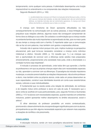 Diálogos sobre Inclusão Capítulo 22 229
temperamento, como qualquer outra pessoa. A afetividade desempenha uma função
imprescindível no entendimento e na compreensão das relações interpessoais.
Segundo Mustacchi (2014, p. 105):
[...]a afetividade das crianças com Down é a tradução da família que cuidou, a forma
com que as crianças são tratadas, se elas são tratadas bem vão ser extremamente
afetivas, se tratá-las mal elas vão ser extremante agressiva. A criança com Down
reflexo da família ou ambiente que a trata e a conduz.
A criança com Síndrome de Down apresenta dificuldades na fala
consequentemente na comunicação com as outras pessoas, e essa limitação pode
prejudicar suas relações afetivas, algumas vezes não conseguem compreender de
forma clara os diálogos a sua volta. Os cuidados e a estimulação que a criança recebe
no ambiente familiar são muito importantes no aprendizado da fala, pois na maior parte
do seu tempo a criança está com a família. É importante saber que a comunicação
não se faz só com palavras, mas também com gestos e expressões afetivas.
Inclusão não é apenas incluir porque é lei, pois, implica mudança na perspectiva
educacional, pelo qual torna-se necessário considerar a criança como indivíduo
intelectual e afetivo. Voivodic (2004, p. 13) ressalta que: “[...] as crianças que
tem a oportunidade de conviver com a diferença serão adultos mais preparados
emocionalmente, proporcionando uma sociedade mais justa, onde a diversidade e a
condição humana seja respeitada”.
A inclusão é processo de aprendizado, onde todos têm que aprender, a família
os professores e em que as próprias crianças sejam elas com necessidades especiais
ou não, aprendam a conviver com as diferenças. O paradigma da inclusão impulsiona
mudanças, e a escola carece trabalhar as relações interpessoais, não só entre professor
e aluno, mas também entre os próprios alunos, onde cada um possa desenvolver as
suas capacidades, construir suas identidades levando em conta suas características
sociais, culturais e suas individualidades.
É fundamental que na escola exista uma relação de afetividade, de confiança
e de respeito mútuo entre professor e aluno em sala de aula. É necessário que o
aluno sinta-se acolhido em suas particularidades, pois, segundo Ferreira e Guimarães
(2003, p. 117) “os alunos com necessidades especiais, quando inseridos em ambientes
inclusivos, podem apresentar melhor desempenho no âmbito educacional, social e
afetivo”.
O olhar atencioso do professor possibilita um ensino contextualizado,
promovendo o desenvolvimentodeuma aprendizagemsignificativaparacomos alunos,
principalmente os que têm alguma necessidade especial e por estarem mais expostos
a situações de conflitos e de preconceito.
CONCLUSÕES
A educação inclusiva, sendo um novo paradigma educacional, baseia-se nas
 
