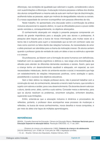Diálogos sobre Inclusão Capítulo 22 230
diferenças, nas condições de igualdade que valorizam o sujeito, considerando o aluno
com suaslimitações e diferenças. A educação inclusiva perpassa a defesa dos direitos
dos alunos compartilharem a mesma sala de aula sem nenhum tipo de discriminação,
acolhendo todas as pessoas, sejam por motivos de desigualdades naturais ou sociais.
É a nossa capacidade de conviver ecompartilhar com pessoas diferentes de nós.
Neste trabalho, foi apresentada uma discussão sobre a contribuição da prática
inclusiva educacional no aspecto afetivo, no qual as dificuldades pouco a pouco estão
sendo vencidas e, consequentemente, os objetivos alcançados.
O conhecimento alcançado em relação à presente pesquisa compreende um
estudo de grande importância para a atuação junto aos alunos e professores. A
pesquisa abre leques para a busca de novas informações, pois muitas vezes só a
teoria não é suficiente para suprir a necessidade que se tem em conhecer cada vez
mais como ocorrem os fatos diante das relações humanas. As necessidades de amor
e afeto precisam ser atendidas para a chama da motivação crescer. Os alunos sentem
quando o professor gosta de verdade de cada um deles e isso os estimula a aprender
e a crescer.
Os professores, ao lidarem com a formação de seres humanos com deficiências,
trabalham com os aspectos cognitivos e afetivos e, isso exige uma diversificação de
atitudes para atender às diferentes demandas escolares e sociais. Assim, para que
a criança tenha um desenvolvimento saudável e adequado, em especial, as com
necessidades intelectuais, dentro do ambiente escolar e social, é necessário que haja
um estabelecimento de relações interpessoais positivas, como aceitação e apoio,
possibilitando o sucesso dos objetivos educativos.
Sem o fator afetivo na relação professor-aluno, não é possível trabalhar com a
construção do real, do conhecimento, deixando a mercê o lado humano, que constitui o
sujeito com valores e caráter, para o seu desenvolvimento. Os docentes devem valorizar
o aluno, dando amor, afeto, carinho e auto estima. Conceder meios e elementos, para
que os alunos resolvam os problemas, encontrem soluções, enfrentem desafios,
superando suas limitações.
Enfim, entende-se que a educação inclusiva é dinâmica e provocadora de
reflexões, portanto, o professor deve acompanhar esse processo de mudanças e
reflexões, na busca de novos conhecimentos, novos desafios e novas conquistas, e
por meio do afeto criar laços de múltiplas aprendizagens.
REFERÊNCIAS
BRASIL. Conselho Nacional de Educação. Câmara de Educação Básica. Diretrizes Nacionais para a
Educação Especial na educação básica. Resolução CNE/CEB, n.2, 11 set, 2001.
	 . [Estatuto da criança e do adolescente (1990)]. Estatuto da criança e do adolescente
[recurso eletrônico]: Lei n. 8.069, de 13 de julho de 1990, e legislação correlata.
– 13. ed. – Brasília: Câmara dos Deputados, Edições Câmara, 2015.
 
