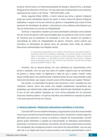 Diálogos sobre Inclusão Capítulo 2 15
jurídicos, dentre outros, é a heterossexualização do desejo e, dessa forma, a oposição
desigual entre masculino e feminino, “em que estes são compreendidos como atributos
expressivos de ‘macho’ e de ‘fêmea.’ ” (BUTLER 2003, p.39).
Ainda, segundo Butler (2003), a matriz cultural que torna o gênero inteligível
exige que outras identidades deixem de existir. A matriz cultural do gênero inteligível
estabelece e regula a forma de vivência do gênero e impossibilita que outras formas
possíveis de identidades de gênero, colocando-as como práticas perturbadoras por
não se conformarem às normas da inteligibilidade.
Contudo, é necessário ressaltar que outras identidades colocadas como estando
fora da norma de gênero criam oportunidades para se questionar essa norma a partir
do momento que se perpetuam na sociedade e, com isso, colocam em questão a
naturalidade da matriz de inteligibilidade do gênero. Portanto, matriz cultural que
normatiza as identidades de gênero deve ser pensada como efeito de práticas
discursivas materializadas nas relações sociais.
A masculinidade hegemônica é um modelo cultural ideal que, não sendo atingível –
na prática e de forma consistente e inalterada – por nenhum homem, exerce sobre
todos os homens e sobre as mulheres um efeito controlador. Implica um discurso
sobre a dominação e a ascendência social, atribuindo aos homens (categoria
social construída a partir de uma metonímia do dimorfismo sexual) este privilégio
potencial (ALMEIDA 1995 p. 162).
Portanto, não se deveria pensar em uma referência de masculinidade como
pronta e acabada, uma vez que isso daria um caráter orgânico para as identidades
de gênero e, desse modo, se legitimaria a ideia de que o sujeito “macho” exiba
traços configurados como pertencentes e determinantes de sua masculinidade e pela
heteronormatividade, que regula o mundo social, tenha desejos por sujeitos “fêmeas”.
No entanto, as identidades de gênero são construtos e não o resultado de uma
“essência” natural, assim não existe uma relação estabelecida naturalmente que
estabeleça que determinado órgão genital define determinada identidade de gênero.
O que se tem são práticas reguladas por uma norma produzida em um processo
discursivo histórico-político, no qual se naturaliza uma referência a respeito do gênero
e de suas possíveis formas de vivência.
3 | 	MASCULINIDADE: PRODUÇÃO DISCURSIVA HISTÓRICA E POLÍTICA
Connell(1997)emseutrabalhointituladoLaorganizaciónsocialdelamasculinidad
mostraqueoconceitodemasculinidadeérecente,porém,aindaassim,existemalgumas
definições que passaram a marcar os estudos a respeito da masculinidade. Connell
aponta quatro definições a respeito da masculinidade: as definições essencialistas,
positivistas, normativas e semióticas. No entanto, ele afirma que todas essas correntes
de investigação não conseguem produzir uma ciência da masculinidade, uma vez que
esta não é um objeto pelo qual se possa produzir uma ciência generalizadora, pois é
 