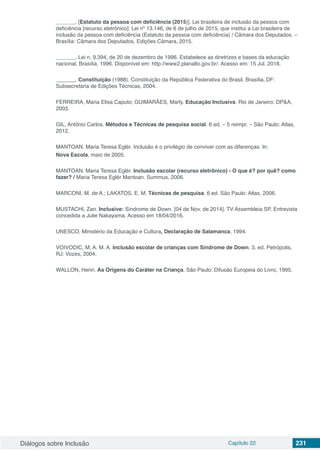 Diálogos sobre Inclusão Capítulo 22 231
	 . [Estatuto da pessoa com deficiência (2015)]. Lei brasileira de inclusão da pessoa com
deficiência [recurso eletrônico]: Lei nº 13.146, de 6 de julho de 2015, que institui a Lei brasileira de
inclusão da pessoa com deficiência (Estatuto da pessoa com deficiência) / Câmara dos Deputados. –
Brasília: Câmara dos Deputados, Edições Câmara, 2015.
	 . Lei n. 9.394, de 20 de dezembro de 1996. Estabelece as diretrizes e bases da educação
nacional. Brasília, 1996. Disponível em: http://www2.planalto.gov.br/. Acesso em: 15 Jul. 2018.
	 . Constituição (1988). Constituição da República Federativa do Brasil. Brasília, DF:
Subsecretaria de Edições Técnicas, 2004.
FERREIRA, Maria Elisa Caputo; GUIMARÃES, Marly. Educação Inclusiva. Rio de Janeiro: DP&A,
2003.
GIL, Antônio Carlos. Métodos e Técnicas de pesquisa social. 6 ed. – 5 reimpr. – São Paulo: Atlas,
2012.
MANTOAN, Maria Teresa Eglér. Inclusão é o privilégio de conviver com as diferenças. In:
Nova Escola, maio de 2005.
MANTOAN. Maria Teresa Eglér. Inclusão escolar (recurso eletrônico) - O que é? por quê? como
fazer? / Maria Teresa Eglér Mantoan. Summus, 2006.
MARCONI, M. de A.; LAKATOS, E. M. Técnicas de pesquisa. 6 ed. São Paulo: Atlas, 2006.
MUSTACHI, Zan. Inclusive: Síndrome de Down. [04 de Nov. de 2014]. TV Assembleia SP. Entrevista
concedida a Julie Nakayama. Acesso em 18/04/2016.
UNESCO, Ministério da Educação e Cultura, Declaração de Salamanca, 1994.
VOIVODIC, M. A. M. A. Inclusão escolar de crianças com Síndrome de Down. 3. ed. Petrópolis,
RJ: Vozes, 2004.
WALLON, Henri. As Origens do Caráter na Criança. São Paulo: Difusão Europeia do Livro, 1995.
 