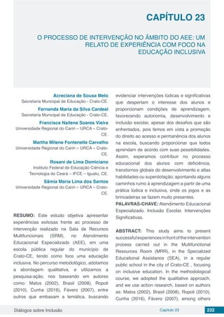 Diálogos sobre Inclusão Capítulo 23 232
CAPÍTULO 23
doi
O PROCESSO DE INTERVENÇÃO NO ÂMBITO DO AEE: UM
RELATO DE EXPERIÊNCIA COM FOCO NA
EDUCAÇÃO INCLUSIVA
Acreciana de Sousa Melo
Secretaria Municipal de Educação - Crato-CE.
Fernanda Maria da Silva Cardeal
Secretaria Municipal de Educação - Crato-CE.
Francisca Nailene Soares Vieira
Universidade Regional do Cariri – URCA – Crato-
CE.
Martha Milene Fontenelle Carvalho
Universidade Regional do Cariri – URCA – Crato-
CE.
Rosani de Lima Domiciano
Instituto Federal de Educação Ciência e
Tecnologia do Ceará – IFCE – Iguatu, CE.
Sâmia Maria Lima dos Santos
Universidade Regional do Cariri – URCA – Crato-
CE.
RESUMO: Este estudo objetiva apresentar
experiências exitosas frente ao processo de
intervenção realizado na Sala de Recursos
Multifuncionais (SRM), no Atendimento
Educacional Especializado (AEE), em uma
escola pública regular do município de
Crato-CE, tendo como foco uma educação
inclusiva. No percurso metodológico, adotamos
a abordagem qualitativa, e utilizamos a
pesquisa-ação, nos baseando em autores
como: Matos (2002), Brasil (2008), Ropoli
(2010), Cunha (2016), Fávero (2007), entre
outros que embasam a temática, buscando
evidenciar intervenções lúdicas e significativas
que despertam o interesse dos alunos e
proporcionam condições de aprendizagem,
favorecendo autonomia, desenvolvimento e
inclusão escolar, apesar dos desafios que são
enfrentados, pois temos em vista a promoção
do direito ao acesso e permanência dos alunos
na escola, buscando proporcionar que todos
aprendam de acordo com suas possibilidades.
Assim, esperamos contribuir no processo
educacional dos alunos com deficiência,
transtornos globais do desenvolvimento e altas
habilidades ou superdotação, apontando alguns
caminhos rumo à aprendizagem a partir de uma
prática lúdica e inclusiva, onde os jogos e as
brincadeiras se fazem muito presentes.
PALAVRAS-CHAVE: Atendimento Educacional
Especializado. Inclusão Escolar. Intervenções
Significativas.
ABSTRACT: This study aims to present
successfulexperiencesinfrontoftheintervention
process carried out in the Multifunctional
Resources Room (MRR), in the Specialized
Educational Assistance (SEA), in a regular
public school in the city of Crato-CE , focusing
on inclusive education. In the methodological
course, we adopted the qualitative approach,
and we use action research, based on authors
as: Matos (2002), Brasil (2008), Ropoli (2010),
Cunha (2016), Fávero (2007), among others
 