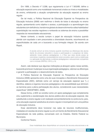 Diálogos sobre Inclusão Capítulo 23 234
Em 1999, o Decreto nº 3.298, que regulamenta a Lei nº 7.853/89, define a
educação especial como uma modalidade transversal a todos os níveis e modalidades
de ensino, enfatizando a atuação complementar da educação especial ao ensino
regular.
De tal modo, a Política Nacional de Educação Especial na Perspectiva da
Educação Inclusiva (2008) vem reafirmar o direito de todos à educação no ensino
regular, apresentando como objetivo o acesso, a participação e a aprendizagem dos
estudantes com deficiência, transtornos globais do desenvolvimento e altas habilidades/
superdotação nas escolas regulares e norteando os sistemas de ensino a possibilitar
respostas às necessidades educacionais.
Nesse contexto, a escola cumpre o papel de educação inclusiva quando
atende com equidade e sem preconceitos a diversidade discente, reconhecendo as
especificidades de cada um e buscando a sua formação integral. De acordo com
Ropoli,
A escola comum se torna inclusiva quando reconhece as diferenças dos alunos
diante do processo educativo e busca a participação e o progresso de todos,
adotando novas práticas pedagógicas. [...] Para que essa escola possa se
concretizar, é patente a necessidade de novos conceitos, assim como a redefinição
e a aplicação de alternativas e práticas pedagógicas e educacionais compatíveis
com a inclusão (ROPOLI, 2010, p. 9).
Assim, vale destacar que algumas instituições já abraçam ações nesse sentido,
buscando promover mudanças na sua organização pedagógica, valorizar as diferenças
e garantir a participação e o desenvolvimento de todos.
A Política Nacional de Educação Especial na Perspectiva de Educação
Inclusiva (2008) apresenta como uma de suas inovações o Atendimento Educacional
Especializado (AEE), definido como um serviço da educação especial que “[...]
identifica, elabora e organiza recursos pedagógicos e de acessibilidade que eliminem
as barreiras para a plena participação dos alunos, considerando suas necessidades
específicas” (SEESP/MEC, 2008).
Dessa forma, o AEE se constitui como um apoio pedagógico que complementa
e/ou suplementa a escolarização dos alunos público-alvo da educação especial, não
substituindo o ensino regular e sim realizado concomitantemente no contra turno, pois,
uma educação especial substitutiva do ensino regular é incompatível com uma política
de educação inclusiva.
Esse atendimento deve funcionar nas salas de recursos multifuncionais,
instaladas em escolas de ensino regular ou em um Centro de Atendimento Educacional
Especializado da rede pública, conveniado com os Estados, Distrito Federal ou
Municípios.
Conforme Fávero,
Essa modalidade deve disponibilizar um conjunto de recursos educacionais e de
 