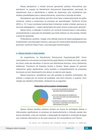 Diálogos sobre Inclusão Capítulo 23 236
Nessa perspectiva, o estudo procura apresentar práticas interventivas que
acontecem no espaço do Atendimento Educacional Especializado, permeado de
experiências ricas e significativas e repleto de esperança, pois acreditamos que
existem possibilidades para o desenvolvimento, autonomia e inclusão de todos.
Ressaltamos que são práticas que tem como base o desenvolvimento de ações
inclusivas, lúdicas e prazerosas no processo de aprendizagem. Conforme Cunha
(2016, p. 11) “o que o professor precisa fazer é observar, avaliar e mediar, para que os
recursos pedagógicos [...] sejam apropriados por quem ensina e para quem aprende”.
Dessa forma, a intenção é construir um currículo funcional para a vida prática,
compreendendo a execução de atividades que terão reflexos na vida escolar, familiar
e social do educando.
Pretendemos, portanto, instigar uma reflexão acerca de ideias pedagógicas que
fundamentam uma educação inclusiva, para que em nossa prática docente possamos
promover, conforme Paulo Freire, uma educação transformadora.
3 | 	RESULTADOS E DISCUSSÃO
As experiências no Atendimento Educacional Especializado-AEE, foram
vivenciadas em uma escola municipal de Educação Básica na Cidade de Crato, estado
do Ceará, onde são atendidos 14 alunos com deficiências diversas, como: Deficiência
Intelectual, Transtorno do Espectro Autista e Surdez. Neste espaço foi possível
realizarmos ações significativas, como também o compartilhamento de propostas
favoráveis ao bom desempenho dos alunos na sala de aula regular.
Nessa conjuntura, ressaltamos que são grandes os desafios enfrentados. No
entanto, o anseio por um ensino de qualidade, com foco inclusivo, é superior. Com
relação aos desafios enfrentados, destacam-se os seguintes:
Apesar desses desafios estamos sempre em busca de estratégias lúdicas e
intervenções significativas no processo de desenvolvimento e inclusão escolar dos
alunos atendidos, como por exemplo, a adequação de materiais e confecção de jogos
com materiais alternativos ou de custo acessível. Em concordância com Fávero,
Os alunos com deficiência têm limitações físicas, sensoriais ou intelectuais
 